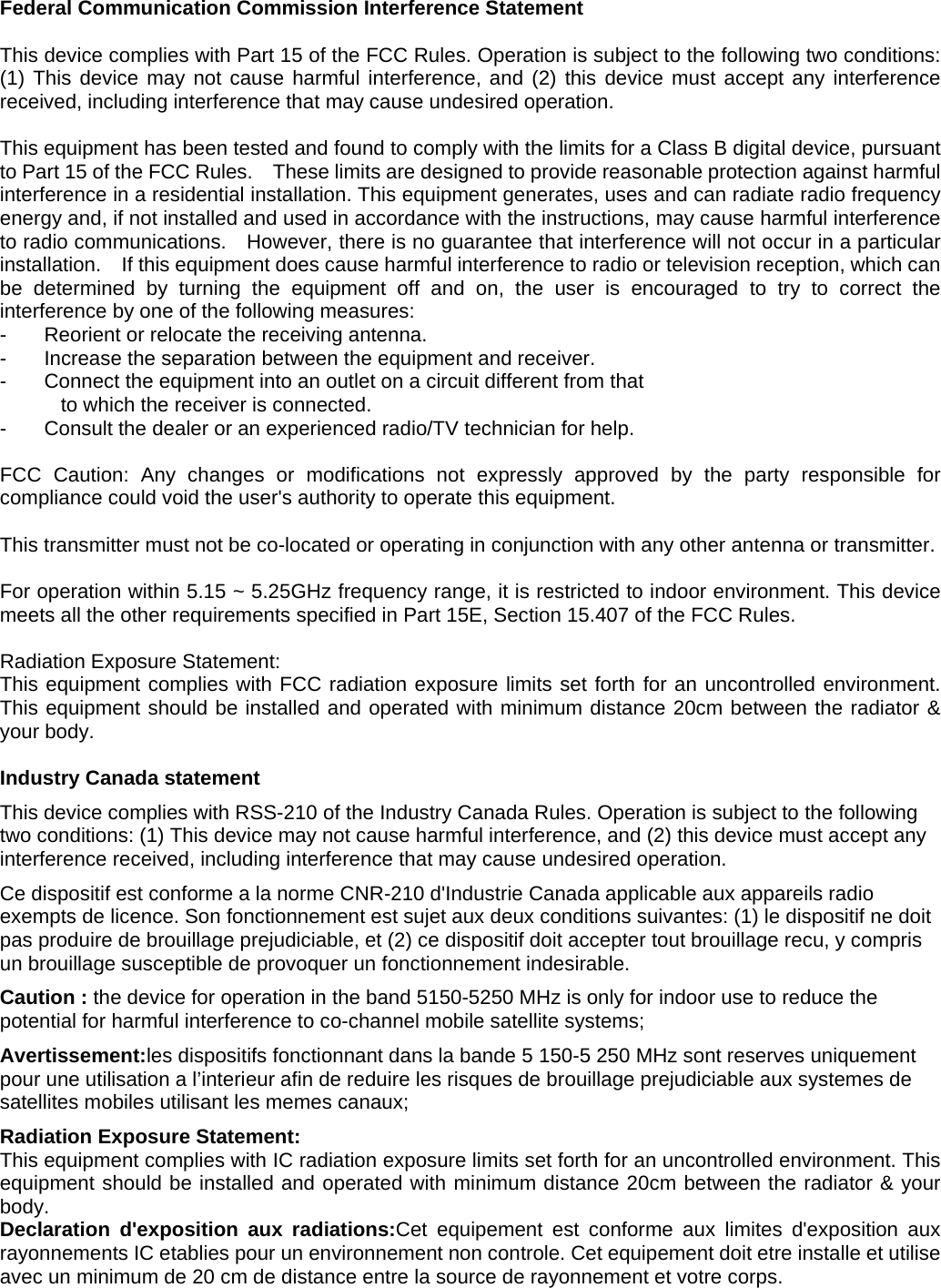 Federal Communication Commission Interference Statement  This device complies with Part 15 of the FCC Rules. Operation is subject to the following two conditions: (1) This device may not cause harmful interference, and (2) this device must accept any interference received, including interference that may cause undesired operation.  This equipment has been tested and found to comply with the limits for a Class B digital device, pursuant to Part 15 of the FCC Rules.    These limits are designed to provide reasonable protection against harmful interference in a residential installation. This equipment generates, uses and can radiate radio frequency energy and, if not installed and used in accordance with the instructions, may cause harmful interference to radio communications.    However, there is no guarantee that interference will not occur in a particular installation.    If this equipment does cause harmful interference to radio or television reception, which can be determined by turning the equipment off and on, the user is encouraged to try to correct the interference by one of the following measures: -  Reorient or relocate the receiving antenna. -  Increase the separation between the equipment and receiver. -  Connect the equipment into an outlet on a circuit different from that to which the receiver is connected. -  Consult the dealer or an experienced radio/TV technician for help.  FCC Caution: Any changes or modifications not expressly approved by the party responsible for compliance could void the user&apos;s authority to operate this equipment.  This transmitter must not be co-located or operating in conjunction with any other antenna or transmitter.  For operation within 5.15 ~ 5.25GHz frequency range, it is restricted to indoor environment. This device meets all the other requirements specified in Part 15E, Section 15.407 of the FCC Rules.  Radiation Exposure Statement: This equipment complies with FCC radiation exposure limits set forth for an uncontrolled environment. This equipment should be installed and operated with minimum distance 20cm between the radiator &amp; your body.   Industry Canada statement This device complies with RSS-210 of the Industry Canada Rules. Operation is subject to the following two conditions: (1) This device may not cause harmful interference, and (2) this device must accept any interference received, including interference that may cause undesired operation. Ce dispositif est conforme a la norme CNR-210 d&apos;Industrie Canada applicable aux appareils radio exempts de licence. Son fonctionnement est sujet aux deux conditions suivantes: (1) le dispositif ne doit pas produire de brouillage prejudiciable, et (2) ce dispositif doit accepter tout brouillage recu, y compris un brouillage susceptible de provoquer un fonctionnement indesirable.   Caution : the device for operation in the band 5150-5250 MHz is only for indoor use to reduce the potential for harmful interference to co-channel mobile satellite systems; Avertissement:les dispositifs fonctionnant dans la bande 5 150-5 250 MHz sont reserves uniquement pour une utilisation a l’interieur afin de reduire les risques de brouillage prejudiciable aux systemes de satellites mobiles utilisant les memes canaux; Radiation Exposure Statement: This equipment complies with IC radiation exposure limits set forth for an uncontrolled environment. This equipment should be installed and operated with minimum distance 20cm between the radiator &amp; your body. Declaration d&apos;exposition aux radiations:Cet equipement est conforme aux limites d&apos;exposition aux rayonnements IC etablies pour un environnement non controle. Cet equipement doit etre installe et utilise avec un minimum de 20 cm de distance entre la source de rayonnement et votre corps. 