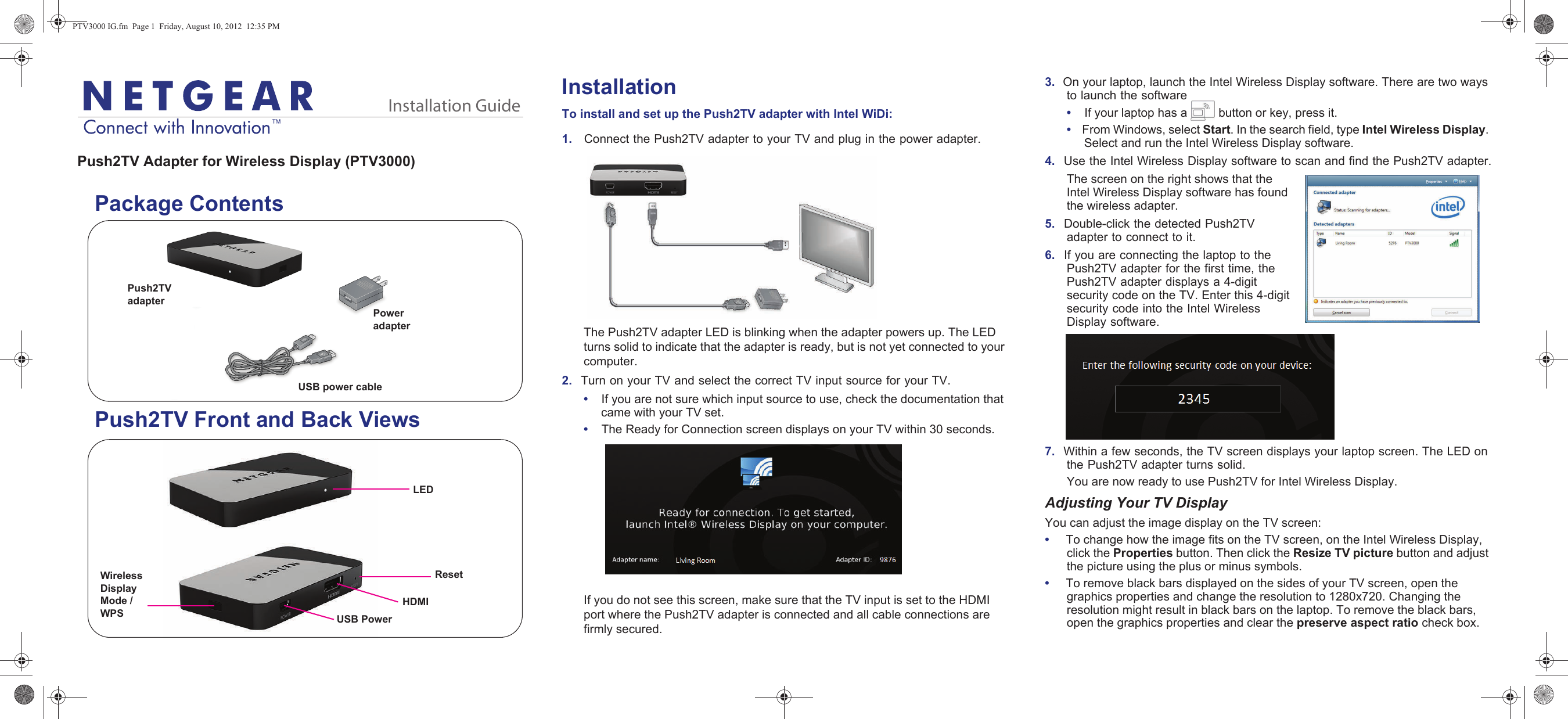 Installation GuideInstallationTo install and set up the Push2TV adapter with Intel WiDi:1.    Connect the Push2TV adapter to your TV and plug in the power adapter.The Push2TV adapter LED is blinking when the adapter powers up. The LED turns solid to indicate that the adapter is ready, but is not yet connected to your computer.2.  Turn on your TV and select the correct TV input source for your TV. •    If you are not sure which input source to use, check the documentation that came with your TV set.•    The Ready for Connection screen displays on your TV within 30 seconds.If you do not see this screen, make sure that the TV input is set to the HDMI port where the Push2TV adapter is connected and all cable connections are firmly secured.3.  On your laptop, launch the Intel Wireless Display software. There are two ways to launch the software•    If your laptop has a   button or key, press it.•    From Windows, select Start. In the search field, type Intel Wireless Display. Select and run the Intel Wireless Display software.4.  Use the Intel Wireless Display software to scan and find the Push2TV adapter.The screen on the right shows that the Intel Wireless Display software has found the wireless adapter.5.  Double-click the detected Push2TV adapter to connect to it. 6.  If you are connecting the laptop to the Push2TV adapter for the first time, the Push2TV adapter displays a 4-digit security code on the TV. Enter this 4-digit security code into the Intel Wireless Display software.7.  Within a few seconds, the TV screen displays your laptop screen. The LED on the Push2TV adapter turns solid. You are now ready to use Push2TV for Intel Wireless Display.Adjusting Your TV DisplayYou can adjust the image display on the TV screen:•     To change how the image fits on the TV screen, on the Intel Wireless Display, click the Properties button. Then click the Resize TV picture button and adjust the picture using the plus or minus symbols. •     To remove black bars displayed on the sides of your TV screen, open the graphics properties and change the resolution to 1280x720. Changing the resolution might result in black bars on the laptop. To remove the black bars, open the graphics properties and clear the preserve aspect ratio check box. Push2TV Adapter for Wireless Display (PTV3000)   Package Contents   Push2TV Front and Back ViewsUSB power cablePush2TV adapterPower adapterHDMILEDUSB PowerResetWireless Display Mode / WPSPTV3000 IG.fm  Page 1  Friday, August 10, 2012  12:35 PM