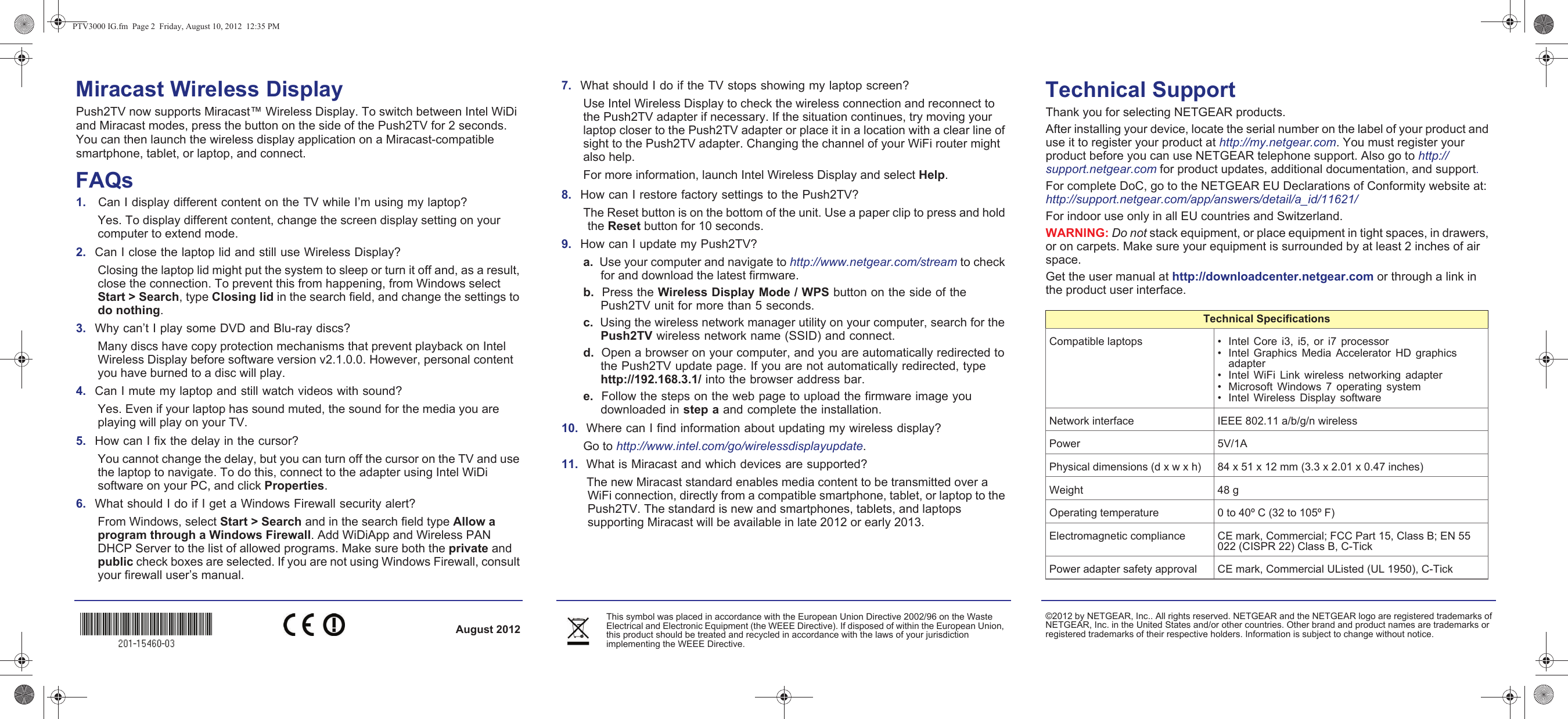 August 2012©2012 by NETGEAR, Inc.. All rights reserved. NETGEAR and the NETGEAR logo are registered trademarks of NETGEAR, Inc. in the United States and/or other countries. Other brand and product names are trademarks or registered trademarks of their respective holders. Information is subject to change without notice. This symbol was placed in accordance with the European Union Directive 2002/96 on the Waste Electrical and Electronic Equipment (the WEEE Directive). If disposed of within the European Union, this product should be treated and recycled in accordance with the laws of your jurisdiction implementing the WEEE Directive.Miracast Wireless DisplayPush2TV now supports Miracast™ Wireless Display. To switch between Intel WiDi and Miracast modes, press the button on the side of the Push2TV for 2 seconds. You can then launch the wireless display application on a Miracast-compatible smartphone, tablet, or laptop, and connect.FAQs1.    Can I display different content on the TV while I’m using my laptop?Yes. To display different content, change the screen display setting on your computer to extend mode.2.  Can I close the laptop lid and still use Wireless Display?Closing the laptop lid might put the system to sleep or turn it off and, as a result, close the connection. To prevent this from happening, from Windows select Start &gt; Search, type Closing lid in the search field, and change the settings to do nothing.3.  Why can’t I play some DVD and Blu-ray discs? Many discs have copy protection mechanisms that prevent playback on Intel Wireless Display before software version v2.1.0.0. However, personal content you have burned to a disc will play.4.  Can I mute my laptop and still watch videos with sound?Yes. Even if your laptop has sound muted, the sound for the media you are playing will play on your TV. 5.  How can I fix the delay in the cursor? You cannot change the delay, but you can turn off the cursor on the TV and use the laptop to navigate. To do this, connect to the adapter using Intel WiDi software on your PC, and click Properties. 6.  What should I do if I get a Windows Firewall security alert? From Windows, select Start &gt; Search and in the search field type Allow a program through a Windows Firewall. Add WiDiApp and Wireless PAN DHCP Server to the list of allowed programs. Make sure both the private and public check boxes are selected. If you are not using Windows Firewall, consult your firewall user’s manual.7.  What should I do if the TV stops showing my laptop screen? Use Intel Wireless Display to check the wireless connection and reconnect to the Push2TV adapter if necessary. If the situation continues, try moving your laptop closer to the Push2TV adapter or place it in a location with a clear line of sight to the Push2TV adapter. Changing the channel of your WiFi router might also help.For more information, launch Intel Wireless Display and select Help. 8.  How can I restore factory settings to the Push2TV?The Reset button is on the bottom of the unit. Use a paper clip to press and hold the Reset button for 10 seconds.9.  How can I update my Push2TV?a.  Use your computer and navigate to http://www.netgear.com/stream to check for and download the latest firmware.b.  Press the Wireless Display Mode / WPS button on the side of the Push2TV unit for more than 5 seconds.c.  Using the wireless network manager utility on your computer, search for the Push2TV wireless network name (SSID) and connect.d.  Open a browser on your computer, and you are automatically redirected to the Push2TV update page. If you are not automatically redirected, type  http://192.168.3.1/ into the browser address bar.e.  Follow the steps on the web page to upload the firmware image you downloaded in step a and complete the installation.10.  Where can I find information about updating my wireless display?Go to http://www.intel.com/go/wirelessdisplayupdate.11.  What is Miracast and which devices are supported? The new Miracast standard enables media content to be transmitted over a WiFi connection, directly from a compatible smartphone, tablet, or laptop to the Push2TV. The standard is new and smartphones, tablets, and laptops supporting Miracast will be available in late 2012 or early 2013.Technical SupportThank you for selecting NETGEAR products. After installing your device, locate the serial number on the label of your product and use it to register your product at http://my.netgear.com. You must register your product before you can use NETGEAR telephone support. Also go to http://support.netgear.com for product updates, additional documentation, and support. For complete DoC, go to the NETGEAR EU Declarations of Conformity website at: http://support.netgear.com/app/answers/detail/a_id/11621/For indoor use only in all EU countries and Switzerland.WARNING: Do not stack equipment, or place equipment in tight spaces, in drawers, or on carpets. Make sure your equipment is surrounded by at least 2 inches of air space. Get the user manual at http://downloadcenter.netgear.com or through a link in the product user interface.Compatible laptops • Intel Core i3, i5, or i7 processor• Intel Graphics Media Accelerator HD graphics adapter• Intel WiFi Link wireless networking adapter• Microsoft Windows 7 operating system• Intel Wireless Display softwareNetwork interface IEEE 802.11 a/b/g/n wirelessPower 5V/1A Physical dimensions (d x w x h) 84 x 51 x 12 mm (3.3 x 2.01 x 0.47 inches)Weight 48 gOperating temperature 0 to 40º C (32 to 105º F)Electromagnetic compliance CE mark, Commercial; FCC Part 15, Class B; EN 55 022 (CISPR 22) Class B, C-TickPower adapter safety approval CE mark, Commercial UListed (UL 1950), C-TickTechnical SpecificationsPTV3000 IG.fm  Page 2  Friday, August 10, 2012  12:35 PM