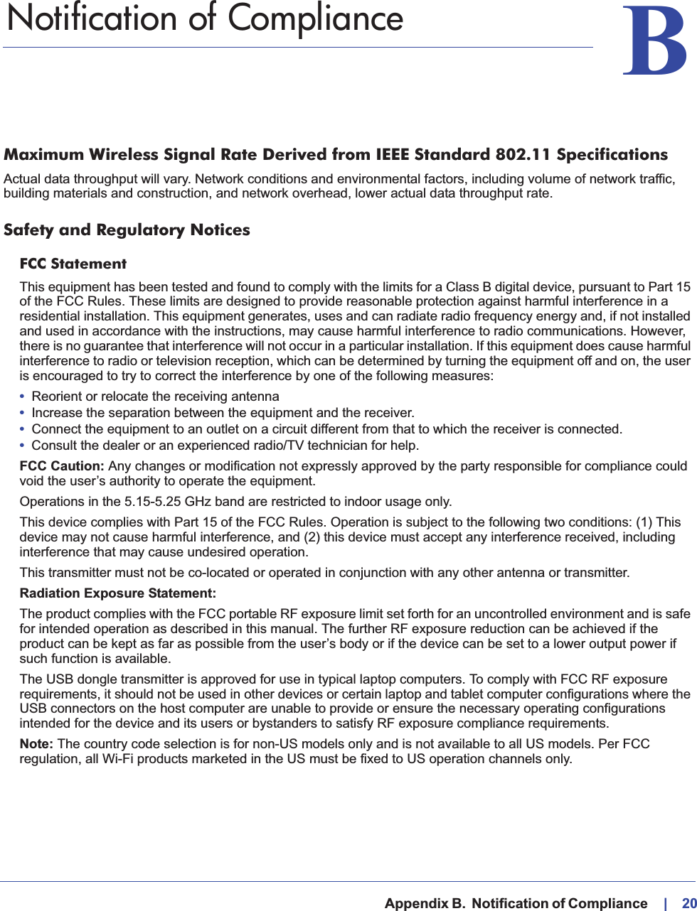   Appendix B.  Notification of Compliance    |    20BB.   Notification of ComplianceMaximum Wireless Signal Rate Derived from IEEE Standard 802.11 SpecificationsActual data throughput will vary. Network conditions and environmental factors, including volume of network traffic, building materials and construction, and network overhead, lower actual data throughput rate.Safety and Regulatory NoticesFCC Statement This equipment has been tested and found to comply with the limits for a Class B digital device, pursuant to Part 15 of the FCC Rules. These limits are designed to provide reasonable protection against harmful interference in a residential installation. This equipment generates, uses and can radiate radio frequency energy and, if not installed and used in accordance with the instructions, may cause harmful interference to radio communications. However, there is no guarantee that interference will not occur in a particular installation. If this equipment does cause harmful interference to radio or television reception, which can be determined by turning the equipment off and on, the user is encouraged to try to correct the interference by one of the following measures:•Reorient or relocate the receiving antenna •Increase the separation between the equipment and the receiver. •Connect the equipment to an outlet on a circuit different from that to which the receiver is connected.•Consult the dealer or an experienced radio/TV technician for help.FCC Caution: Any changes or modification not expressly approved by the party responsible for compliance could void the user’s authority to operate the equipment.Operations in the 5.15-5.25 GHz band are restricted to indoor usage only.This device complies with Part 15 of the FCC Rules. Operation is subject to the following two conditions: (1) This device may not cause harmful interference, and (2) this device must accept any interference received, including interference that may cause undesired operation.This transmitter must not be co-located or operated in conjunction with any other antenna or transmitter.Radiation Exposure Statement:The product complies with the FCC portable RF exposure limit set forth for an uncontrolled environment and is safe for intended operation as described in this manual. The further RF exposure reduction can be achieved if the product can be kept as far as possible from the user’s body or if the device can be set to a lower output power if such function is available.The USB dongle transmitter is approved for use in typical laptop computers. To comply with FCC RF exposure requirements, it should not be used in other devices or certain laptop and tablet computer configurations where the USB connectors on the host computer are unable to provide or ensure the necessary operating configurations intended for the device and its users or bystanders to satisfy RF exposure compliance requirements.Note: The country code selection is for non-US models only and is not available to all US models. Per FCC regulation, all Wi-Fi products marketed in the US must be fixed to US operation channels only.