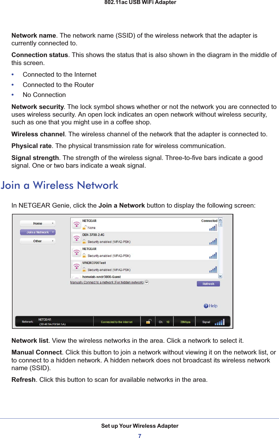 Set up Your Wireless Adapter7 802.11ac USB WiFi AdapterNetwork name. The network name (SSID) of the wireless network that the adapter is currently connected to.Connection status. This shows the status that is also shown in the diagram in the middle of this screen.•     Connected to the Internet•     Connected to the Router•     No ConnectionNetwork security. The lock symbol shows whether or not the network you are connected to uses wireless security. An open lock indicates an open network without wireless security, such as one that you might use in a coffee shop.Wireless channel. The wireless channel of the network that the adapter is connected to.Physical rate. The physical transmission rate for wireless communication.Signal strength. The strength of the wireless signal. Three-to-five bars indicate a good signal. One or two bars indicate a weak signal. Join a Wireless NetworkIn NETGEAR Genie, click the Join a Network button to display the following screen:Network list. View the wireless networks in the area. Click a network to select it. Manual Connect. Click this button to join a network without viewing it on the network list, or to connect to a hidden network. A hidden network does not broadcast its wireless network name (SSID). Refresh. Click this button to scan for available networks in the area.