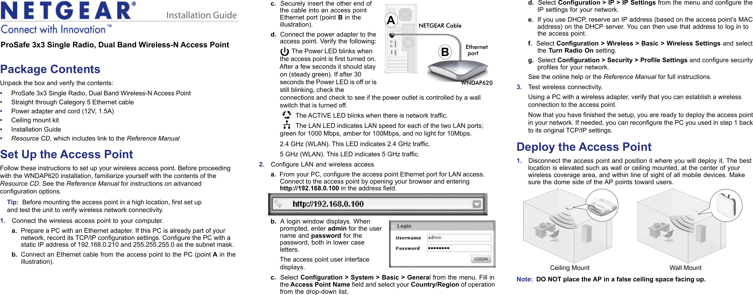 Installation GuideProSafe 3x3 Single Radio, Dual Band Wireless-N Access PointPackage ContentsUnpack the box and verify the contents:•     ProSafe 3x3 Single Radio, Dual Band Wireless-N Access Point•     Straight through Category 5 Ethernet cable•     Power adapter and cord (12V, 1.5A)•     Ceiling mount kit•     Installation Guide•     Resource CD, which includes link to the Reference ManualSet Up the Access PointFollow these instructions to set up your wireless access point. Before proceeding with the WNDAP620 installation, familiarize yourself with the contents of the Resource CD. See the Reference Manual for instructions on advanced configuration options. Tip:  Before mounting the access point in a high location, first set up and test the unit to verify wireless network connectivity.1.    Connect the wireless access point to your computer.a. Prepare a PC with an Ethernet adapter. If this PC is already part of your network, record its TCP/IP configuration settings. Configure the PC with a static IP address of 192.168.0.210 and 255.255.255.0 as the subnet mask.b. Connect an Ethernet cable from the access point to the PC (point A in the illustration).c.  NETGEAR CableABWNDAP620EthernetportSecurely insert the other end of the cable into an access point Ethernet port (point B in the illustration).d.  Connect the power adapter to the access point. Verify the following:The Power LED blinks when the access point is first turned on. After a few seconds it should stay on (steady green). If after 30 seconds the Power LED is off or is still blinking, check the connections and check to see if the power outlet is controlled by a wall switch that is turned off. The ACTIVE LED blinks when there is network traffic. The LAN LED indicates LAN speed for each of the two LAN ports; green for 1000 Mbps, amber for 100Mbps, and no light for 10Mbps. 2.4 GHz (WLAN). This LED indicates 2.4 GHz traffic.5 GHz (WLAN). This LED indicates 5 GHz traffic.2.    Configure LAN and wireless accessa.  From your PC, configure the access point Ethernet port for LAN access. Connect to the access point by opening your browser and entering  http://192.168.0.100 in the address field. b.  A login window displays. When prompted, enter admin for the user name and password for the password, both in lower case letters.The access point user interface displays.c.  Select Configuration &gt; System &gt; Basic &gt; General from the menu. Fill in the Access Point Name field and select your Country/Region of operation from the drop-down list.d.  Select Configuration &gt; IP &gt; IP Settings from the menu and configure the IP settings for your network.e.  If you use DHCP, reserve an IP address (based on the access point’s MAC address) on the DHCP server. You can then use that address to log in to the access point.f.  Select Configuration &gt; Wireless &gt; Basic &gt; Wireless Settings and select the Turn Radio On setting.g.  Select Configuration &gt; Security &gt; Profile Settings and configure security profiles for your network.See the online help or the Reference Manual for full instructions. 3.    Test wireless connectivity. Using a PC with a wireless adapter, verify that you can establish a wireless connection to the access point.Now that you have finished the setup, you are ready to deploy the access point in your network. If needed, you can reconfigure the PC you used in step 1 back to its original TCP/IP settings.Deploy the Access Point1.    Disconnect the access point and position it where you will deploy it. The best location is elevated such as wall or ceiling mounted, at the center of your wireless coverage area, and within line of sight of all mobile devices. Make sure the dome side of the AP points toward users.Ceiling Mount Wall MountNote:  DO NOT place the AP in a false ceiling space facing up.