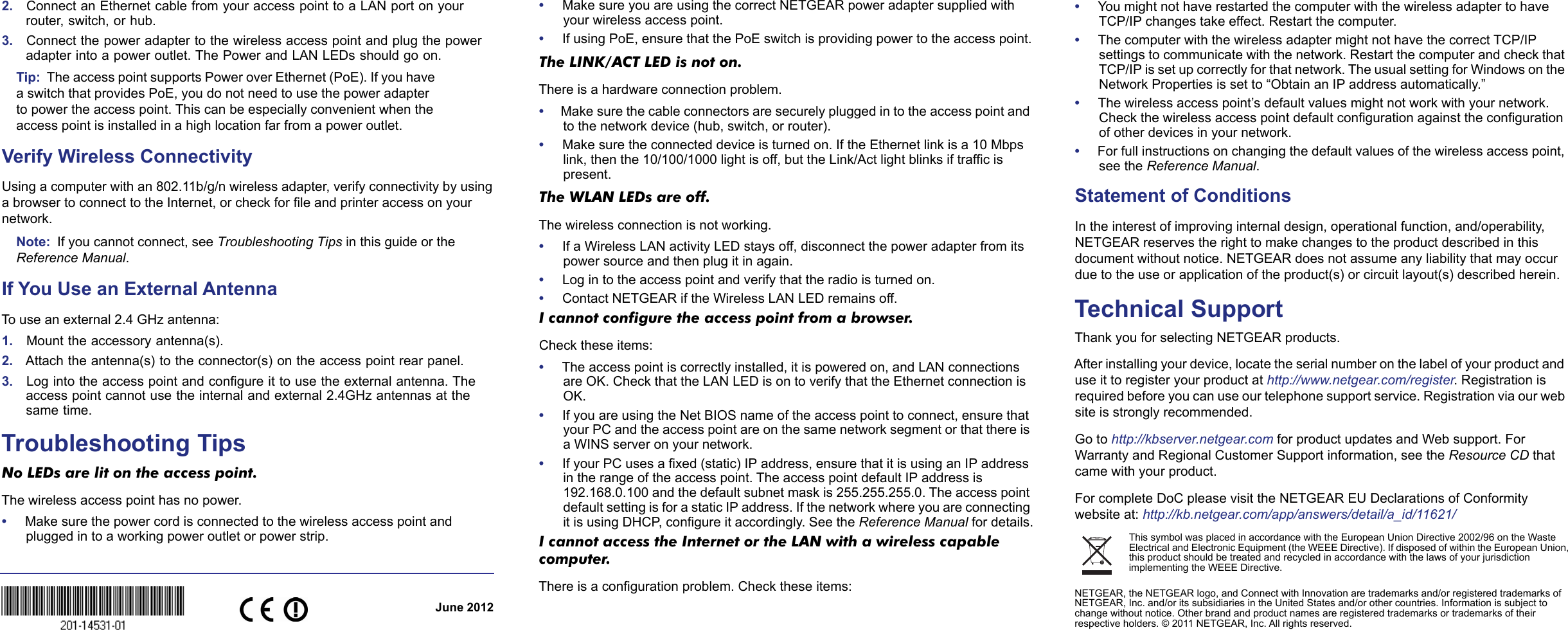 June 2012This symbol was placed in accordance with the European Union Directive 2002/96 on the Waste Electrical and Electronic Equipment (the WEEE Directive). If disposed of within the European Union, this product should be treated and recycled in accordance with the laws of your jurisdiction implementing the WEEE Directive.NETGEAR, the NETGEAR logo, and Connect with Innovation are trademarks and/or registered trademarks of NETGEAR, Inc. and/or its subsidiaries in the United States and/or other countries. Information is subject to change without notice. Other brand and product names are registered trademarks or trademarks of their respective holders. © 2011 NETGEAR, Inc. All rights reserved.2.    Connect an Ethernet cable from your access point to a LAN port on your router, switch, or hub.3.    Connect the power adapter to the wireless access point and plug the power adapter into a power outlet. The Power and LAN LEDs should go on.Tip:  The access point supports Power over Ethernet (PoE). If you have a switch that provides PoE, you do not need to use the power adapter to power the access point. This can be especially convenient when the access point is installed in a high location far from a power outlet.Verify Wireless ConnectivityUsing a computer with an 802.11b/g/n wireless adapter, verify connectivity by using a browser to connect to the Internet, or check for file and printer access on your network.Note:  If you cannot connect, see Troubleshooting Tips in this guide or the Reference Manual.If You Use an External AntennaTo use an external 2.4 GHz antenna:1.    Mount the accessory antenna(s).2.   Attach the antenna(s) to the connector(s) on the access point rear panel.3.    Log into the access point and configure it to use the external antenna. The access point cannot use the internal and external 2.4GHz antennas at the same time. Troubleshooting TipsNo LEDs are lit on the access point. The wireless access point has no power.•     Make sure the power cord is connected to the wireless access point and plugged in to a working power outlet or power strip.•     Make sure you are using the correct NETGEAR power adapter supplied with your wireless access point.•     If using PoE, ensure that the PoE switch is providing power to the access point.The LINK/ACT LED is not on. There is a hardware connection problem.•     Make sure the cable connectors are securely plugged in to the access point and to the network device (hub, switch, or router).•     Make sure the connected device is turned on. If the Ethernet link is a 10 Mbps link, then the 10/100/1000 light is off, but the Link/Act light blinks if traffic is present.The WLAN LEDs are off. The wireless connection is not working.•     If a Wireless LAN activity LED stays off, disconnect the power adapter from its power source and then plug it in again. •     Log in to the access point and verify that the radio is turned on.•     Contact NETGEAR if the Wireless LAN LED remains off.I cannot configure the access point from a browser. Check these items:•     The access point is correctly installed, it is powered on, and LAN connections are OK. Check that the LAN LED is on to verify that the Ethernet connection is OK.•     If you are using the Net BIOS name of the access point to connect, ensure that your PC and the access point are on the same network segment or that there is a WINS server on your network.•     If your PC uses a fixed (static) IP address, ensure that it is using an IP address in the range of the access point. The access point default IP address is 192.168.0.100 and the default subnet mask is 255.255.255.0. The access point default setting is for a static IP address. If the network where you are connecting it is using DHCP, configure it accordingly. See the Reference Manual for details.I cannot access the Internet or the LAN with a wireless capable computer. There is a configuration problem. Check these items:•     You might not have restarted the computer with the wireless adapter to have TCP/IP changes take effect. Restart the computer.•     The computer with the wireless adapter might not have the correct TCP/IP settings to communicate with the network. Restart the computer and check that TCP/IP is set up correctly for that network. The usual setting for Windows on the Network Properties is set to “Obtain an IP address automatically.”•     The wireless access point’s default values might not work with your network. Check the wireless access point default configuration against the configuration of other devices in your network.•     For full instructions on changing the default values of the wireless access point, see the Reference Manual.Statement of Conditions In the interest of improving internal design, operational function, and/operability, NETGEAR reserves the right to make changes to the product described in this document without notice. NETGEAR does not assume any liability that may occur due to the use or application of the product(s) or circuit layout(s) described herein.Technical SupportThank you for selecting NETGEAR products.After installing your device, locate the serial number on the label of your product and use it to register your product at http://www.netgear.com/register. Registration is required before you can use our telephone support service. Registration via our web site is strongly recommended. Go to http://kbserver.netgear.com for product updates and Web support. For Warranty and Regional Customer Support information, see the Resource CD that came with your product.For complete DoC please visit the NETGEAR EU Declarations of Conformity website at: http://kb.netgear.com/app/answers/detail/a_id/11621/