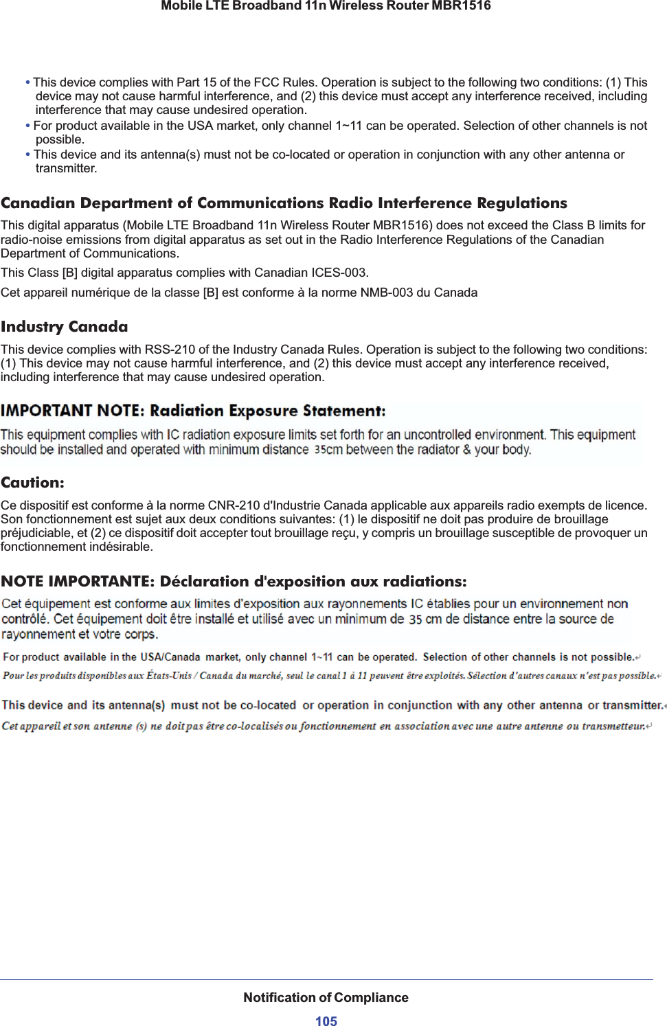 Notification of Compliance105Mobile LTE Broadband 11n Wireless Router MBR1516•This device complies with Part 15 of the FCC Rules. Operation is subject to the following two conditions: (1) This device may not cause harmful interference, and (2) this device must accept any interference received, including interference that may cause undesired operation. •For product available in the USA market, only channel 1~11 can be operated. Selection of other channels is not possible.•This device and its antenna(s) must not be co-located or operation in conjunction with any other antenna or transmitter.Canadian Department of Communications Radio Interference RegulationsThis digital apparatus (Mobile LTE Broadband 11n Wireless Router MBR1516) does not exceed the Class B limits for radio-noise emissions from digital apparatus as set out in the Radio Interference Regulations of the Canadian Department of Communications.This Class [B] digital apparatus complies with Canadian ICES-003.Cet appareil numérique de la classe [B] est conforme à la norme NMB-003 du CanadaIndustry CanadaThis device complies with RSS-210 of the Industry Canada Rules. Operation is subject to the following two conditions: (1) This device may not cause harmful interference, and (2) this device must accept any interference received, including interference that may cause undesired operation.IMPORTANT NOTE: Radiation Exposure Statement:This equipment complies with IC radiation exposure limits set forth for an uncontrolled environment. This equipment should be installed and operated with minimum distance 20cm between the radiator &amp; your body.Caution:Ce dispositif est conforme à la norme CNR-210 d&apos;Industrie Canada applicable aux appareils radio exempts de licence. Son fonctionnement est sujet aux deux conditions suivantes: (1) le dispositif ne doit pas produire de brouillage préjudiciable, et (2) ce dispositif doit accepter tout brouillage reçu, y compris un brouillage susceptible de provoquer un fonctionnement indésirable.NOTE IMPORTANTE: Déclaration d&apos;exposition aux radiations:Cet équipement est conforme aux limites d&apos;exposition aux rayonnements IC établies pour un environnement non contrôlé. Cet équipement doit être installé et utilisé avec un minimum de 20 cm de distance entre la source de rayonnement et votre corps.