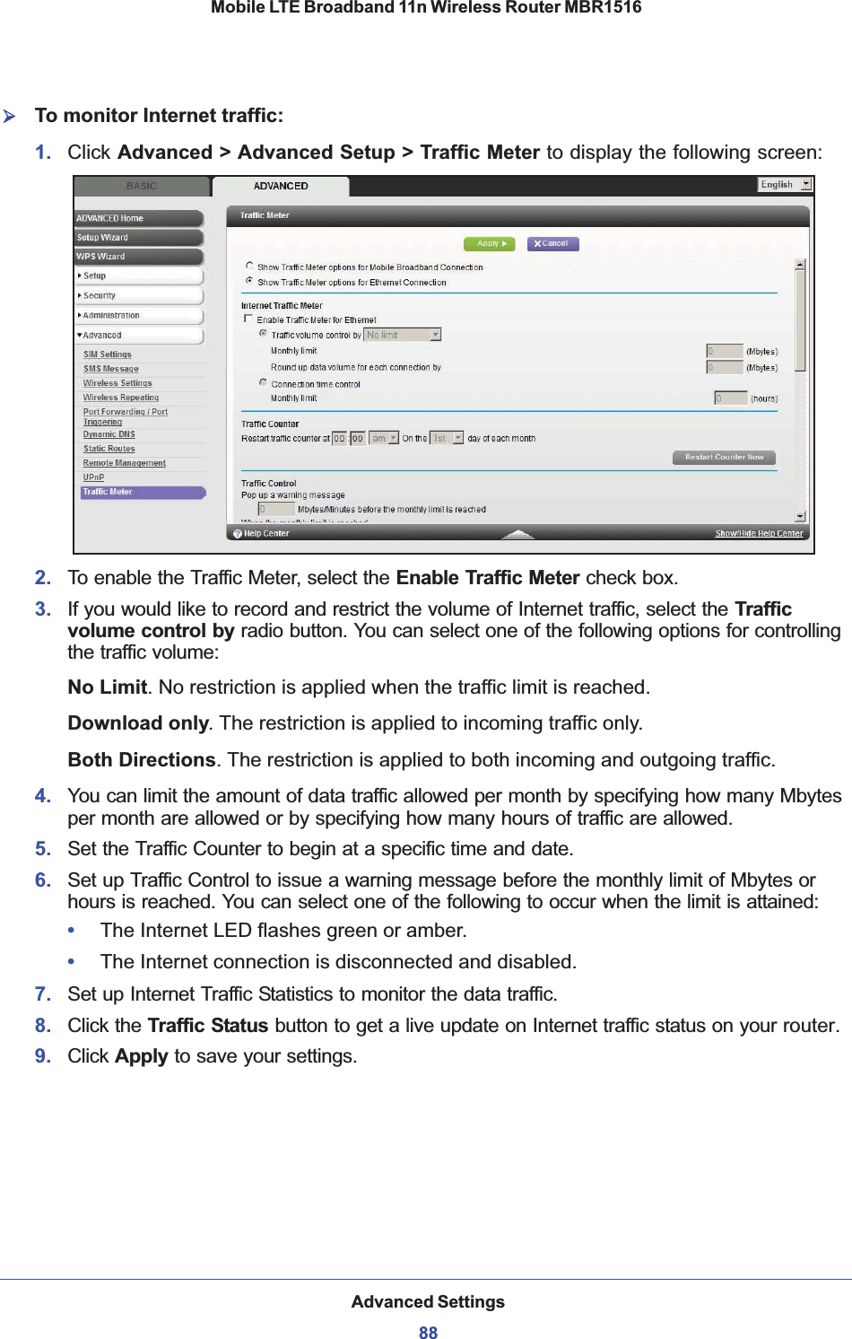 Advanced Settings88Mobile LTE Broadband 11n Wireless Router MBR1516 ¾To monitor Internet traffic:1. Click Advanced &gt; Advanced Setup &gt; Traffic Meter to display the following screen:2. To enable the Traffic Meter, select the Enable Traffic Meter check box.3. If you would like to record and restrict the volume of Internet traffic, select the Traffic volume control by radio button. You can select one of the following options for controlling the traffic volume:No Limit. No restriction is applied when the traffic limit is reached.Download only. The restriction is applied to incoming traffic only.Both Directions. The restriction is applied to both incoming and outgoing traffic.4. You can limit the amount of data traffic allowed per month by specifying how many Mbytes per month are allowed or by specifying how many hours of traffic are allowed.5. Set the Traffic Counter to begin at a specific time and date.6. Set up Traffic Control to issue a warning message before the monthly limit of Mbytes or hours is reached. You can select one of the following to occur when the limit is attained:•The Internet LED flashes green or amber. •The Internet connection is disconnected and disabled.7. Set up Internet Traffic Statistics to monitor the data traffic.8. Click the Traffic Status button to get a live update on Internet traffic status on your router.9. Click Apply to save your settings.
