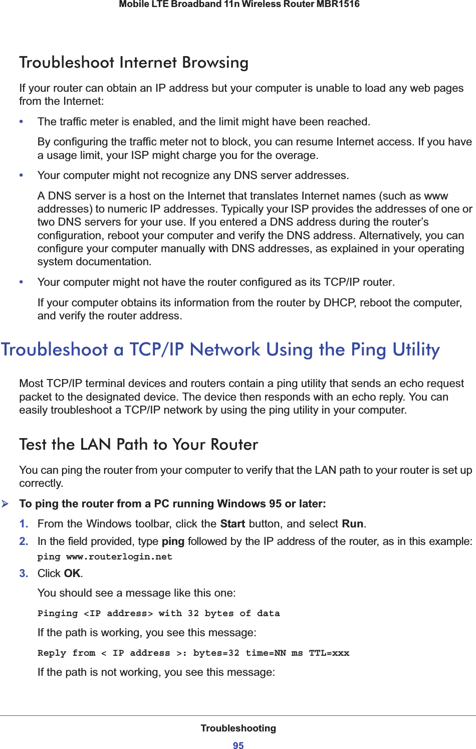 Troubleshooting95 Mobile LTE Broadband 11n Wireless Router MBR1516Troubleshoot Internet BrowsingIf your router can obtain an IP address but your computer is unable to load any web pages from the Internet:•The traffic meter is enabled, and the limit might have been reached.By configuring the traffic meter not to block, you can resume Internet access. If you have a usage limit, your ISP might charge you for the overage. •Your computer might not recognize any DNS server addresses. A DNS server is a host on the Internet that translates Internet names (such as www addresses) to numeric IP addresses. Typically your ISP provides the addresses of one or two DNS servers for your use. If you entered a DNS address during the router’s configuration, reboot your computer and verify the DNS address. Alternatively, you can configure your computer manually with DNS addresses, as explained in your operating system documentation.•Your computer might not have the router configured as its TCP/IP router.If your computer obtains its information from the router by DHCP, reboot the computer, and verify the router address.Troubleshoot a TCP/IP Network Using the Ping UtilityMost TCP/IP terminal devices and routers contain a ping utility that sends an echo request packet to the designated device. The device then responds with an echo reply. You can easily troubleshoot a TCP/IP network by using the ping utility in your computer.Test the LAN Path to Your RouterYou can ping the router from your computer to verify that the LAN path to your router is set up correctly.¾To ping the router from a PC running Windows 95 or later:1. From the Windows toolbar, click the Start button, and select Run.2. In the field provided, type ping followed by the IP address of the router, as in this example:ping www.routerlogin.net3. Click OK.You should see a message like this one:Pinging &lt;IP address&gt; with 32 bytes of dataIf the path is working, you see this message:Reply from &lt; IP address &gt;: bytes=32 time=NN ms TTL=xxxIf the path is not working, you see this message: