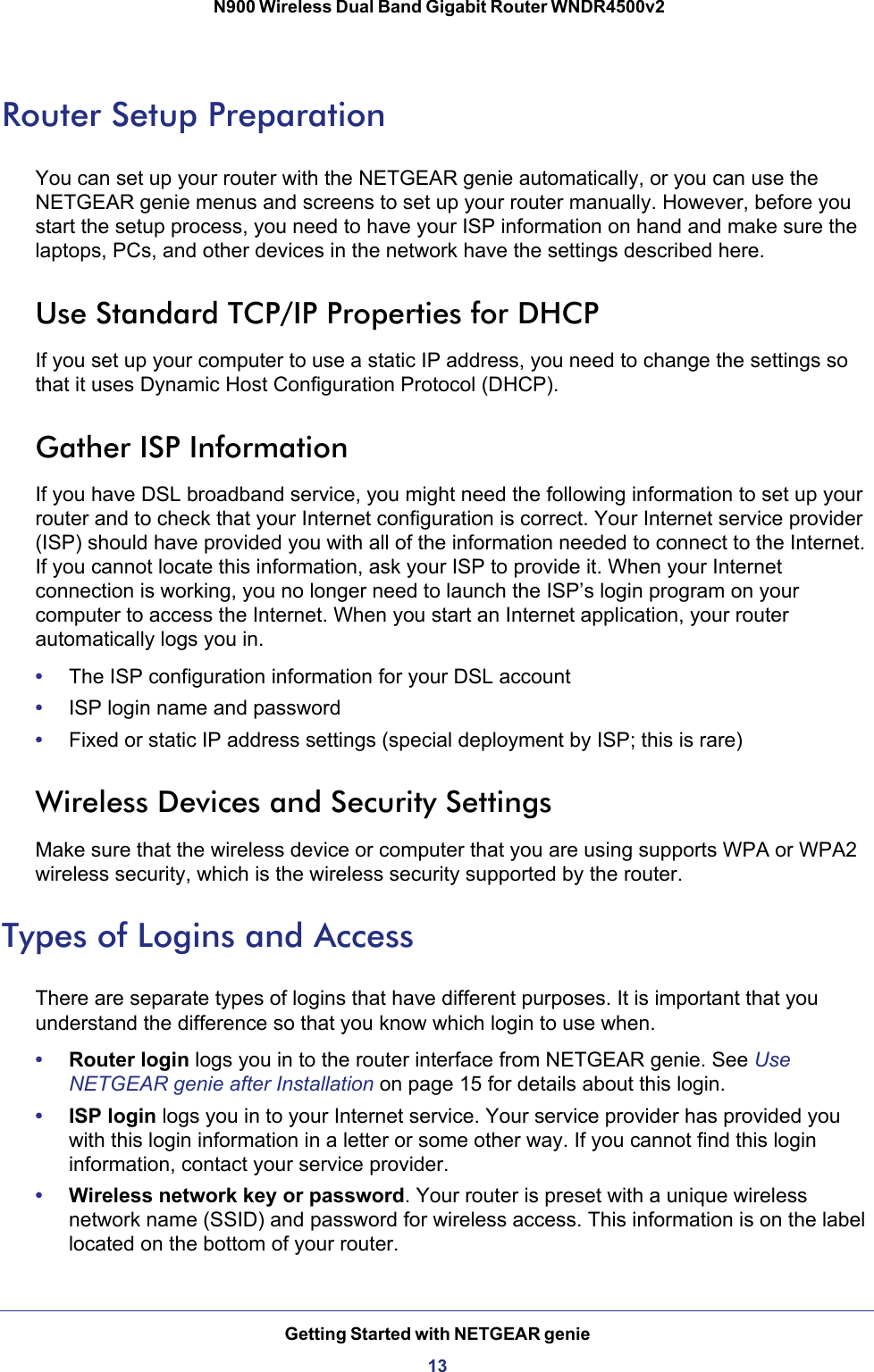 Getting Started with NETGEAR genie13 N900 Wireless Dual Band Gigabit Router WNDR4500v2Router Setup PreparationYou can set up your router with the NETGEAR genie automatically, or you can use the NETGEAR genie menus and screens to set up your router manually. However, before you start the setup process, you need to have your ISP information on hand and make sure the laptops, PCs, and other devices in the network have the settings described here.Use Standard TCP/IP Properties for DHCPIf you set up your computer to use a static IP address, you need to change the settings so that it uses Dynamic Host Configuration Protocol (DHCP). Gather ISP InformationIf you have DSL broadband service, you might need the following information to set up your router and to check that your Internet configuration is correct. Your Internet service provider (ISP) should have provided you with all of the information needed to connect to the Internet. If you cannot locate this information, ask your ISP to provide it. When your Internet connection is working, you no longer need to launch the ISP’s login program on your computer to access the Internet. When you start an Internet application, your router automatically logs you in.•The ISP configuration information for your DSL account•ISP login name and password•Fixed or static IP address settings (special deployment by ISP; this is rare)Wireless Devices and Security SettingsMake sure that the wireless device or computer that you are using supports WPA or WPA2 wireless security, which is the wireless security supported by the router. Types of Logins and AccessThere are separate types of logins that have different purposes. It is important that you understand the difference so that you know which login to use when.•Router login logs you in to the router interface from NETGEAR genie. See Use NETGEAR genie after Installation on page  15 for details about this login.•ISP login logs you in to your Internet service. Your service provider has provided you with this login information in a letter or some other way. If you cannot find this login information, contact your service provider.•Wireless network key or password. Your router is preset with a unique wireless network name (SSID) and password for wireless access. This information is on the label located on the bottom of your router.