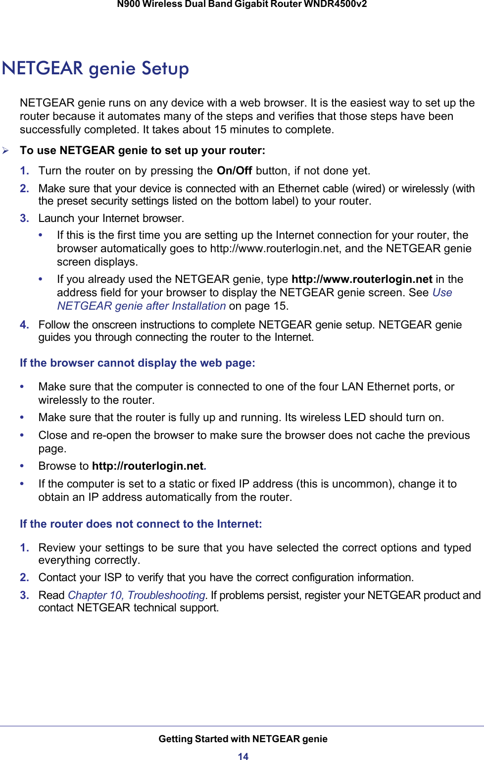 Getting Started with NETGEAR genie14N900 Wireless Dual Band Gigabit Router WNDR4500v2 NETGEAR genie SetupNETGEAR genie runs on any device with a web browser. It is the easiest way to set up the router because it automates many of the steps and verifies that those steps have been successfully completed. It takes about 15  minutes to complete. To use NETGEAR genie to set up your router:1. Turn the router on by pressing the On/Off button, if not done yet. 2. Make sure that your device is connected with an Ethernet cable (wired) or wirelessly (with the preset security settings listed on the bottom label) to your router.3. Launch your Internet browser.•If this is the first time you are setting up the Internet connection for your router, the browser automatically goes to http://www.routerlogin.net, and the NETGEAR genie screen displays.•If you already used the NETGEAR genie, type http://www.routerlogin.net in the address field for your browser to display the NETGEAR genie screen. See Use NETGEAR genie after Installation on page  15.4. Follow the onscreen instructions to complete NETGEAR genie setup. NETGEAR genie guides you through connecting the router to the Internet. If the browser cannot display the web page: •Make sure that the computer is connected to one of the four LAN Ethernet ports, or wirelessly to the router.•Make sure that the router is fully up and running. Its wireless LED should turn on.•Close and re-open the browser to make sure the browser does not cache the previous page.•Browse to http://routerlogin.net.•If the computer is set to a static or fixed IP address (this is uncommon), change it to obtain an IP address automatically from the router.If the router does not connect to the Internet:1. Review your settings to be sure that you have selected the correct options and typed everything correctly. 2. Contact your ISP to verify that you have the correct configuration information.3. Read Chapter 10, Troubleshooting. If problems persist, register your NETGEAR product and contact NETGEAR technical support.