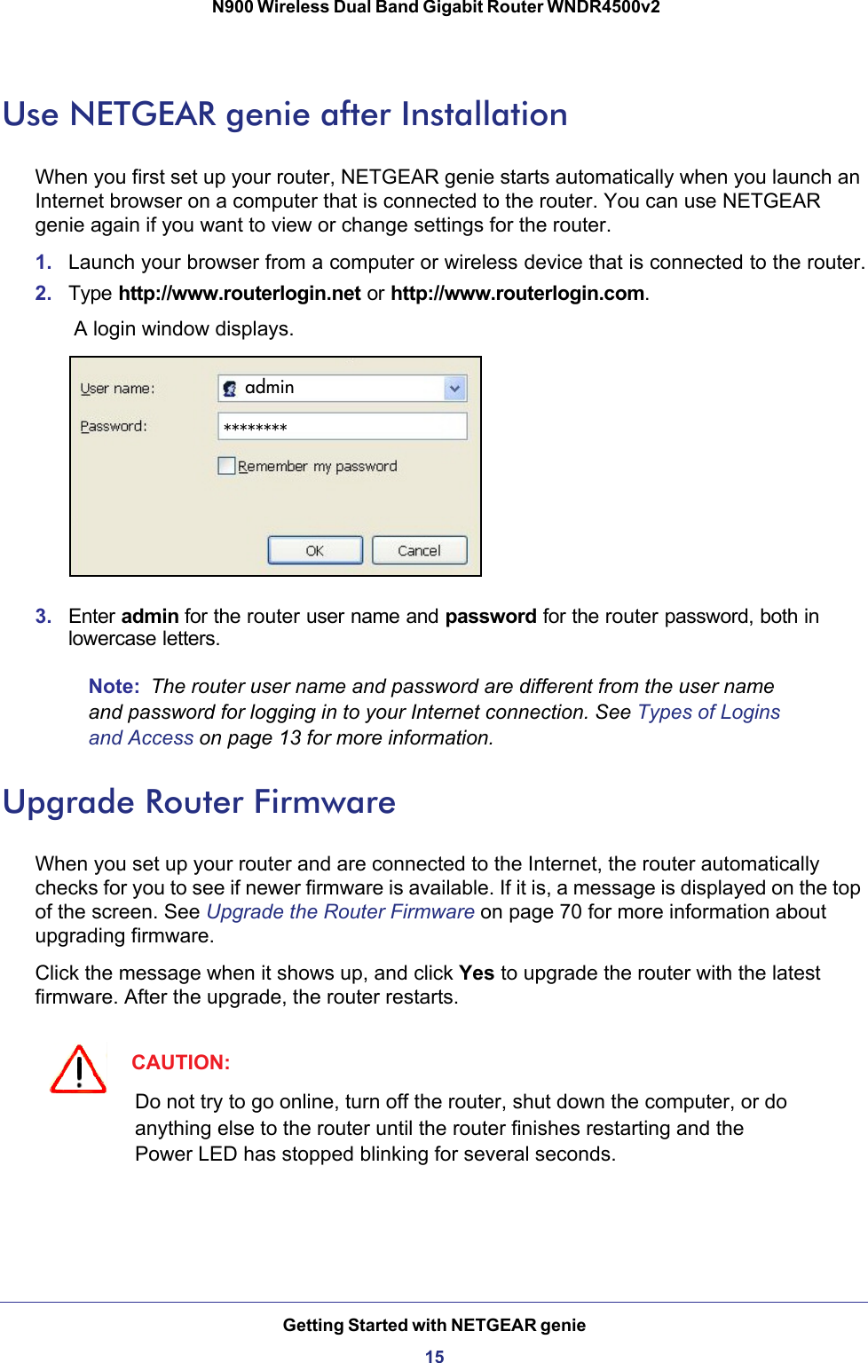 Getting Started with NETGEAR genie15 N900 Wireless Dual Band Gigabit Router WNDR4500v2Use NETGEAR genie after InstallationWhen you first set up your router, NETGEAR genie starts automatically when you launch an Internet browser on a computer that is connected to the router. You can use NETGEAR genie again if you want to view or change settings for the router.1. Launch your browser from a computer or wireless device that is connected to the router.2. Type http://www.routerlogin.net or http://www.routerlogin.com. A login window displays.admin********3. Enter admin for the router user name and password for the router password, both in lowercase letters. Note:  The router user name and password are different from the user name and password for logging in to your Internet connection. See Types of Logins and Access on page  13 for more information.Upgrade Router FirmwareWhen you set up your router and are connected to the Internet, the router automatically checks for you to see if newer firmware is available. If it is, a message is displayed on the top of the screen. See Upgrade the Router Firmware on page  70 for more information about upgrading firmware.Click the message when it shows up, and click Yes to upgrade the router with the latest firmware. After the upgrade, the router restarts.CAUTION:Do not try to go online, turn off the router, shut down the computer, or do anything else to the router until the router finishes restarting and the Power LED has stopped blinking for several seconds.