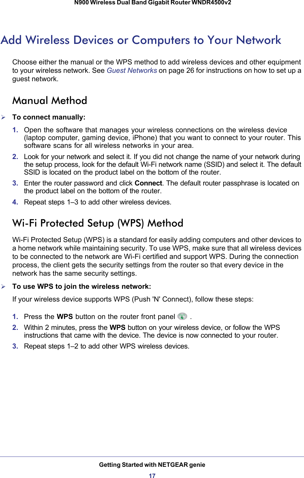 Getting Started with NETGEAR genie17 N900 Wireless Dual Band Gigabit Router WNDR4500v2Add Wireless Devices or Computers to Your NetworkChoose either the manual or the WPS method to add wireless devices and other equipment to your wireless network. See Guest Networks on page  26 for instructions on how to set up a guest network.Manual MethodTo connect manually:1. Open the software that manages your wireless connections on the wireless device (laptop computer, gaming device, iPhone) that you want to connect to your router. This software scans for all wireless networks in your area.2. Look for your network and select it. If you did not change the name of your network during the setup process, look for the default Wi-Fi network name (SSID) and select it. The default SSID is located on the product label on the bottom of the router.3. Enter the router password and click Connect. The default router passphrase is located on the product label on the bottom of the router.4. Repeat steps 1–3 to add other wireless devices.Wi-Fi Protected Setup (WPS) MethodWi-Fi Protected Setup (WPS) is a standard for easily adding computers and other devices to a home network while maintaining security. To use WPS, make sure that all wireless devices to be connected to the network are Wi-Fi certified and support WPS. During the connection process, the client gets the security settings from the router so that every device in the network has the same security settings.To use WPS to join the wireless network:If your wireless device supports WPS (Push &apos;N&apos; Connect), follow these steps:1. Press the WPS button on the router front panel .2. Within 2 minutes, press the WPS button on your wireless device, or follow the WPS instructions that came with the device. The device is now connected to your router.3. Repeat steps 1–2 to add other WPS wireless devices.