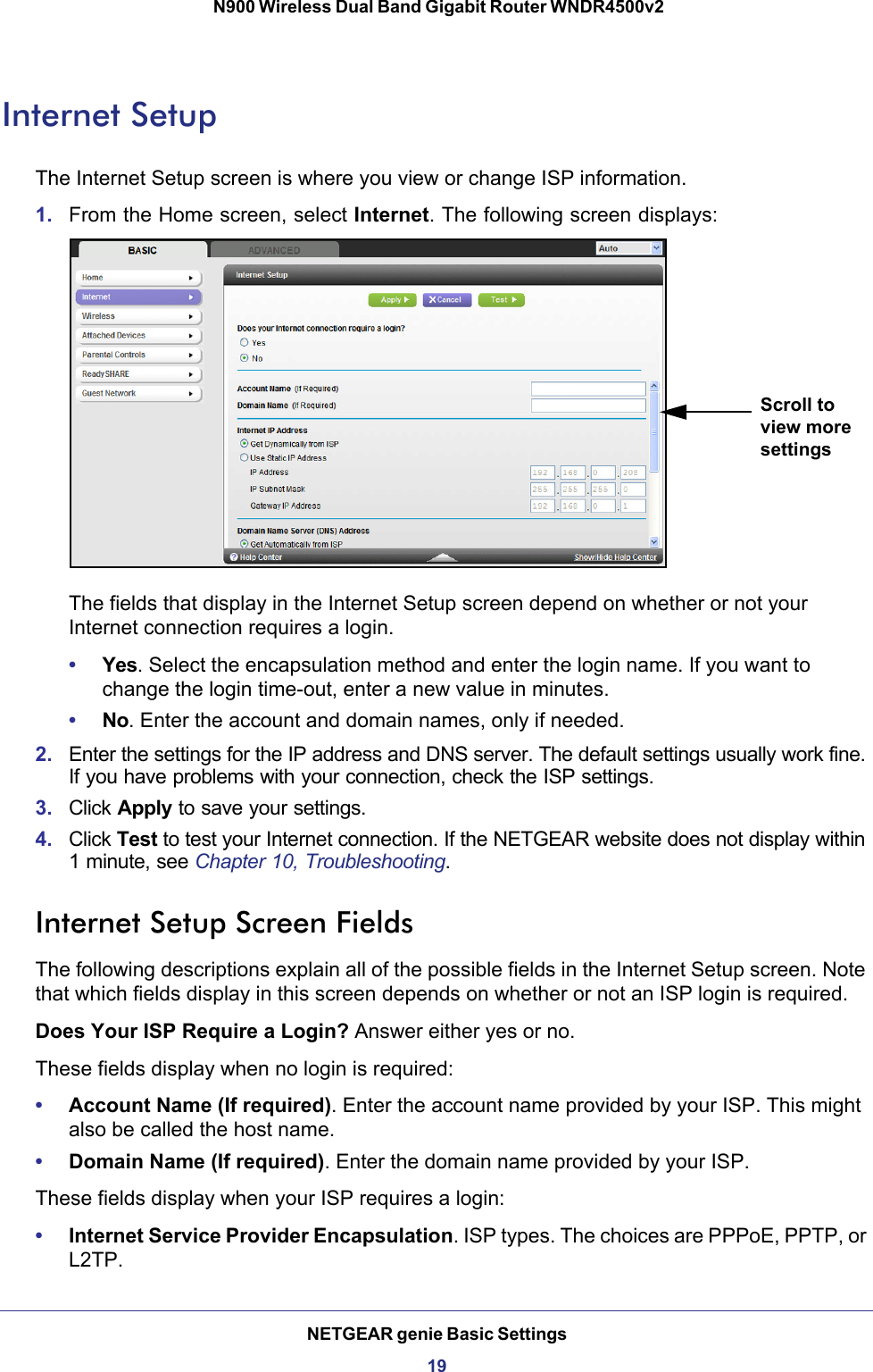 NETGEAR genie Basic Settings19 N900 Wireless Dual Band Gigabit Router WNDR4500v2Internet SetupThe Internet Setup screen is where you view or change ISP information. 1. From the Home screen, select Internet. The following screen displays:Scroll to view more settingsThe fields that display in the Internet Setup screen depend on whether or not your Internet connection requires a login.•Yes. Select the encapsulation method and enter the login name. If you want to change the login time-out, enter a new value in minutes.•No. Enter the account and domain names, only if needed.2. Enter the settings for the IP address and DNS server. The default settings usually work fine. If you have problems with your connection, check the ISP settings.3. Click Apply to save your settings.4. Click Test to test your Internet connection. If the NETGEAR website does not display within 1 minute, see Chapter 10, Troubleshooting.Internet Setup Screen FieldsThe following descriptions explain all of the possible fields in the Internet Setup screen. Note that which fields display in this screen depends on whether or not an ISP login is required.Does Your ISP Require a Login? Answer either yes or no.These fields display when no login is required:•Account Name (If required). Enter the account name provided by your ISP. This might also be called the host name.•Domain Name (If required). Enter the domain name provided by your ISP.These fields display when your ISP requires a login:•Internet Service Provider Encapsulation. ISP types. The choices are PPPoE, PPTP, or L2TP.