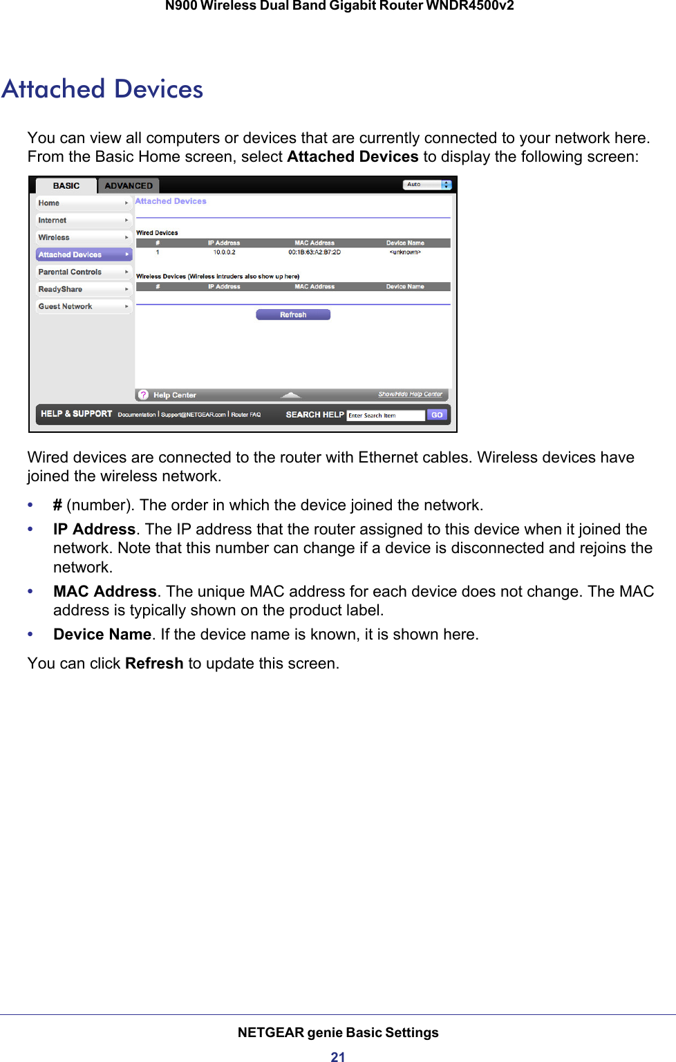 NETGEAR genie Basic Settings21 N900 Wireless Dual Band Gigabit Router WNDR4500v2Attached DevicesYou can view all computers or devices that are currently connected to your network here. From the Basic Home screen, select Attached Devices to display the following screen:Wired devices are connected to the router with Ethernet cables. Wireless devices have joined the wireless network. •# (number). The order in which the device joined the network.•IP Address. The IP address that the router assigned to this device when it joined the network. Note that this number can change if a device is disconnected and rejoins the network.•MAC Address. The unique MAC address for each device does not change. The MAC address is typically shown on the product label.•Device Name. If the device name is known, it is shown here. You can click Refresh to update this screen.