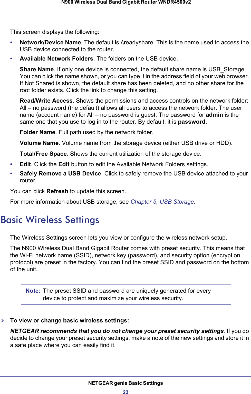 NETGEAR genie Basic Settings23 N900 Wireless Dual Band Gigabit Router WNDR4500v2This screen displays the following:•Network/Device Name. The default is \\readyshare. This is the name used to access the USB device connected to the router.•Available Network Folders. The folders on the USB device.Share Name. If only one device is connected, the default share name is USB_Storage. You can click the name shown, or you can type it in the address field of your web browser. If Not Shared is shown, the default share has been deleted, and no other share for the root folder exists. Click the link to change this setting.Read/Write Access. Shows the permissions and access controls on the network folder: All – no password (the default) allows all users to access the network folder. The user name (account name) for All – no password is guest. The password for admin is the same one that you use to log in to the router. By default, it is password.Folder Name. Full path used by the network folder. Volume Name. Volume name from the storage device (either USB drive or HDD).Total/Free Space. Shows the current utilization of the storage device.•Edit. Click the Edit button to edit the Available Network Folders settings.•Safely Remove a USB Device. Click to safely remove the USB device attached to your router.You can click Refresh to update this screen.For more information about USB storage, see Chapter 5, USB Storage.Basic Wireless SettingsThe Wireless Settings screen lets you view or configure the wireless network setup.The N900 Wireless Dual Band Gigabit Router comes with preset security. This means that the Wi-Fi network name (SSID), network key (password), and security option (encryption protocol) are preset in the factory. You can find the preset SSID and password on the bottom of the unit. Note: The preset SSID and password are uniquely generated for every device to protect and maximize your wireless security.To view or change basic wireless settings:NETGEAR recommends that you do not change your preset security settings. If you do decide to change your preset security settings, make a note of the new settings and store it in a safe place where you can easily find it.