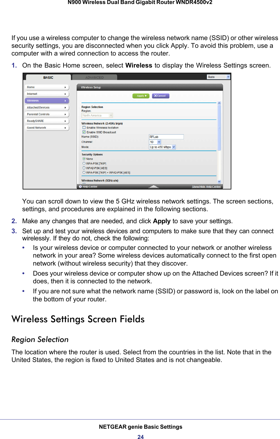 NETGEAR genie Basic Settings24N900 Wireless Dual Band Gigabit Router WNDR4500v2 If you use a wireless computer to change the wireless network name (SSID) or other wireless security settings, you are disconnected when you click Apply. To avoid this problem, use a computer with a wired connection to access the router.1. On the Basic Home screen, select Wireless to display the Wireless Settings screen.You can scroll down to view the 5 GHz wireless network settings. The screen sections, settings, and procedures are explained in the following sections.2. Make any changes that are needed, and click Apply to save your settings.3. Set up and test your wireless devices and computers to make sure that they can connect wirelessly. If they do not, check the following:•Is your wireless device or computer connected to your network or another wireless network in your area? Some wireless devices automatically connect to the first open network (without wireless security) that they discover.•Does your wireless device or computer show up on the Attached Devices screen? If it does, then it is connected to the network.•If you are not sure what the network name (SSID) or password is, look on the label on the bottom of your router.Wireless Settings Screen FieldsRegion SelectionThe location where the router is used. Select from the countries in the list. Note that in the United States, the region is fixed to United States and is not changeable.