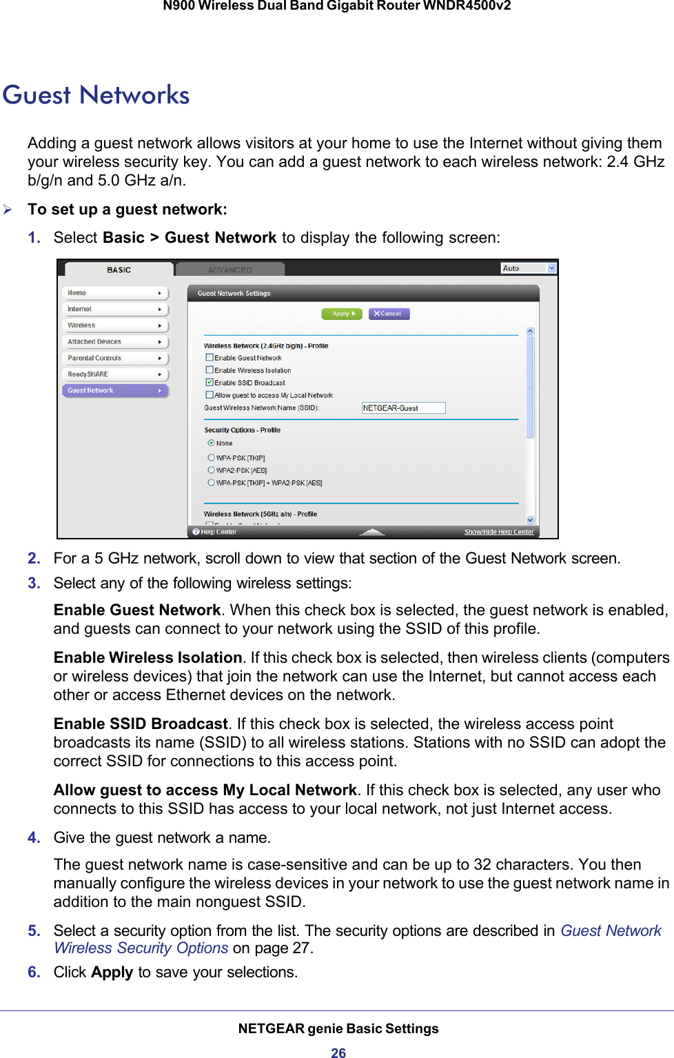 NETGEAR genie Basic Settings26N900 Wireless Dual Band Gigabit Router WNDR4500v2 Guest NetworksAdding a guest network allows visitors at your home to use the Internet without giving them your wireless security key. You can add a guest network to each wireless network: 2.4 GHz b/g/n and 5.0 GHz a/n. To set up a guest network:1. Select Basic &gt; Guest Network to display the following screen:2. For a 5 GHz network, scroll down to view that section of the Guest Network screen.3. Select any of the following wireless settings:Enable Guest Network. When this check box is selected, the guest network is enabled, and guests can connect to your network using the SSID of this profile.Enable Wireless Isolation. If this check box is selected, then wireless clients (computers or wireless devices) that join the network can use the Internet, but cannot access each other or access Ethernet devices on the network.Enable SSID Broadcast. If this check box is selected, the wireless access point broadcasts its name (SSID) to all wireless stations. Stations with no SSID can adopt the correct SSID for connections to this access point.Allow guest to access My Local Network. If this check box is selected, any user who connects to this SSID has access to your local network, not just Internet access.4. Give the guest network a name.The guest network name is case-sensitive and can be up to 32 characters. You then manually configure the wireless devices in your network to use the guest network name in addition to the main nonguest SSID. 5. Select a security option from the list. The security options are described in Guest Network Wireless Security Options on page 27.6. Click Apply to save your selections.