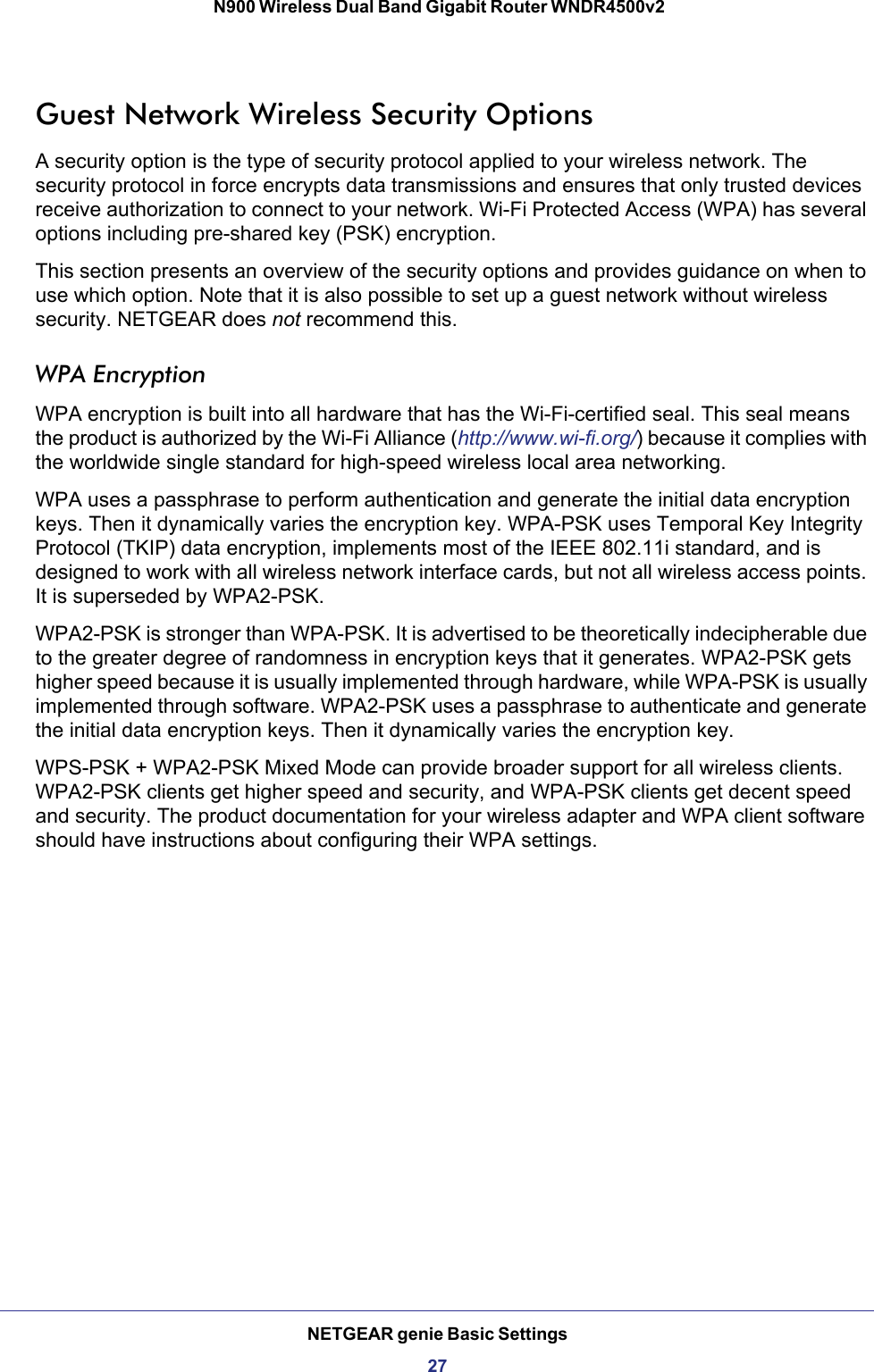 NETGEAR genie Basic Settings27 N900 Wireless Dual Band Gigabit Router WNDR4500v2Guest Network Wireless Security OptionsA security option is the type of security protocol applied to your wireless network. The security protocol in force encrypts data transmissions and ensures that only trusted devices receive authorization to connect to your network. Wi-Fi Protected Access (WPA) has several options including pre-shared key (PSK) encryption. This section presents an overview of the security options and provides guidance on when to use which option. Note that it is also possible to set up a guest network without wireless security. NETGEAR does not recommend this.WPA EncryptionWPA encryption is built into all hardware that has the Wi-Fi-certified seal. This seal means the product is authorized by the Wi-Fi Alliance (http://www.wi-fi.org/) because it complies with the worldwide single standard for high-speed wireless local area networking. WPA uses a passphrase to perform authentication and generate the initial data encryption keys. Then it dynamically varies the encryption key. WPA-PSK uses Temporal Key Integrity Protocol (TKIP) data encryption, implements most of the IEEE 802.11i standard, and is designed to work with all wireless network interface cards, but not all wireless access points. It is superseded by WPA2-PSK.WPA2-PSK is stronger than WPA-PSK. It is advertised to be theoretically indecipherable due to the greater degree of randomness in encryption keys that it generates. WPA2-PSK gets higher speed because it is usually implemented through hardware, while WPA-PSK is usually implemented through software. WPA2-PSK uses a passphrase to authenticate and generate the initial data encryption keys. Then it dynamically varies the encryption key. WPS-PSK + WPA2-PSK Mixed Mode can provide broader support for all wireless clients. WPA2-PSK clients get higher speed and security, and WPA-PSK clients get decent speed and security. The product documentation for your wireless adapter and WPA client software should have instructions about configuring their WPA settings.