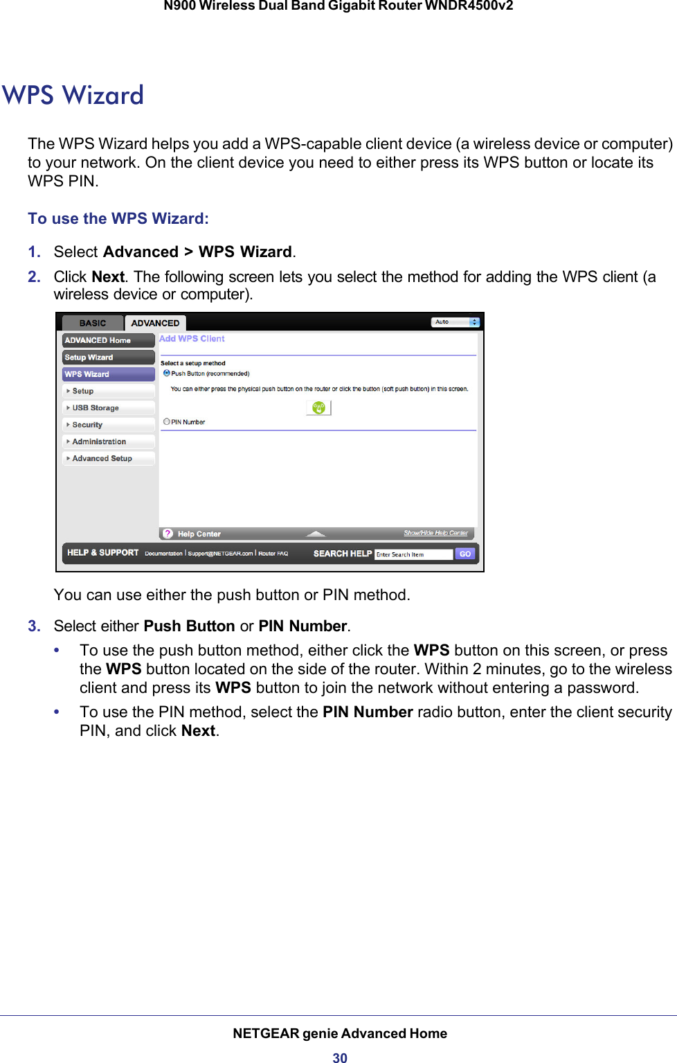 NETGEAR genie Advanced Home30N900 Wireless Dual Band Gigabit Router WNDR4500v2 WPS WizardThe WPS Wizard helps you add a WPS-capable client device (a wireless device or computer) to your network. On the client device you need to either press its WPS button or locate its WPS PIN.To use the WPS Wizard:1. Select Advanced &gt; WPS Wizard.2. Click Next. The following screen lets you select the method for adding the WPS client (a wireless device or computer). You can use either the push button or PIN method. 3. Select either Push Button or PIN Number. •To use the push button method, either click the WPS button on this screen, or press the WPS button located on the side of the router. Within 2 minutes, go to the wireless client and press its WPS button to join the network without entering a password.•To use the PIN method, select the PIN Number radio button, enter the client security PIN, and click Next.