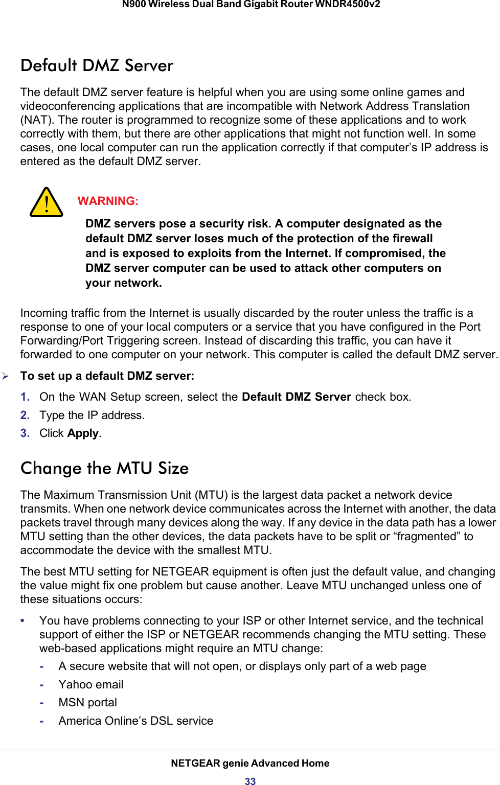 NETGEAR genie Advanced Home33 N900 Wireless Dual Band Gigabit Router WNDR4500v2Default DMZ ServerThe default DMZ server feature is helpful when you are using some online games and videoconferencing applications that are incompatible with Network Address Translation (NAT). The router is programmed to recognize some of these applications and to work correctly with them, but there are other applications that might not function well. In some cases, one local computer can run the application correctly if that computer’s IP address is entered as the default DMZ server.WARNING:DMZ servers pose a security risk. A computer designated as the default DMZ server loses much of the protection of the firewall and is exposed to exploits from the Internet. If compromised, the DMZ server computer can be used to attack other computers on your network.Incoming traffic from the Internet is usually discarded by the router unless the traffic is a response to one of your local computers or a service that you have configured in the Port Forwarding/Port Triggering screen. Instead of discarding this traffic, you can have it forwarded to one computer on your network. This computer is called the default DMZ server.To set up a default DMZ server: 1. On the WAN Setup screen, select the Default DMZ Server check box.2. Type the IP address.3. Click Apply.Change the MTU SizeThe Maximum Transmission Unit (MTU) is the largest data packet a network device transmits. When one network device communicates across the Internet with another, the data packets travel through many devices along the way. If any device in the data path has a lower MTU setting than the other devices, the data packets have to be split or “fragmented” to accommodate the device with the smallest MTU. The best MTU setting for NETGEAR equipment is often just the default value, and changing the value might fix one problem but cause another. Leave MTU unchanged unless one of these situations occurs:•You have problems connecting to your ISP or other Internet service, and the technical support of either the ISP or NETGEAR recommends changing the MTU setting. These web-based applications might require an MTU change:-A secure website that will not open, or displays only part of a web page-Yahoo email-MSN portal-America Online’s DSL service