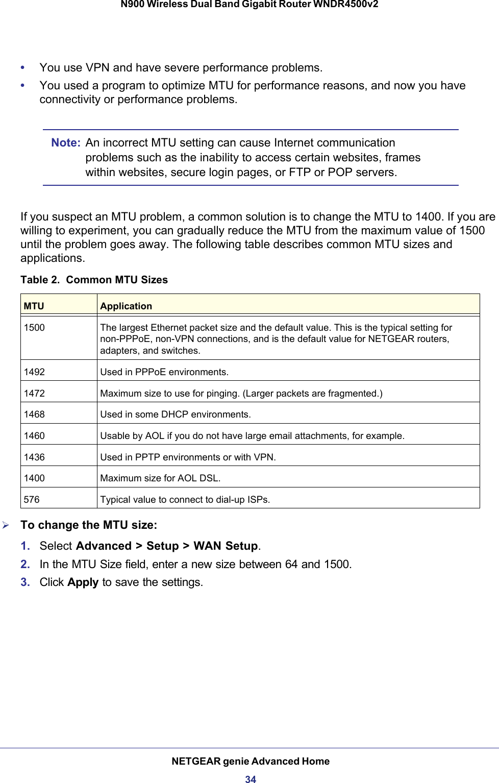 NETGEAR genie Advanced Home34N900 Wireless Dual Band Gigabit Router WNDR4500v2 •You use VPN and have severe performance problems.•You used a program to optimize MTU for performance reasons, and now you have connectivity or performance problems.Note: An incorrect MTU setting can cause Internet communication problems such as the inability to access certain websites, frames within websites, secure login pages, or FTP or POP servers.If you suspect an MTU problem, a common solution is to change the MTU to 1400. If you are willing to experiment, you can gradually reduce the MTU from the maximum value of 1500 until the problem goes away. The following table describes common MTU sizes and applications. Table 2.  Common MTU Sizes  MTU Application1500 The largest Ethernet packet size and the default value. This is the typical setting for non-PPPoE, non-VPN connections, and is the default value for NETGEAR routers, adapters, and switches.1492 Used in PPPoE environments.1472 Maximum size to use for pinging. (Larger packets are fragmented.)1468 Used in some DHCP environments.1460 Usable by AOL if you do not have large email attachments, for example.1436 Used in PPTP environments or with VPN.1400 Maximum size for AOL DSL.576 Typical value to connect to dial-up ISPs. To change the MTU size:1. Select Advanced &gt; Setup &gt; WAN Setup. 2. In the MTU Size field, enter a new size between 64 and 1500.3. Click Apply to save the settings.