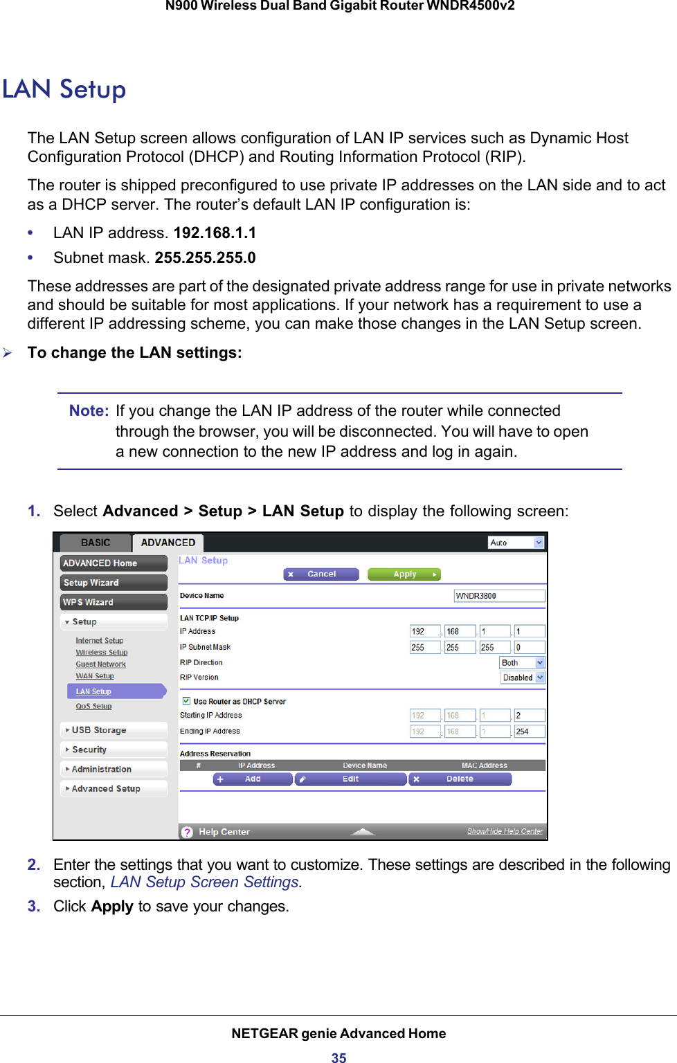 NETGEAR genie Advanced Home35 N900 Wireless Dual Band Gigabit Router WNDR4500v2LAN SetupThe LAN Setup screen allows configuration of LAN IP services such as Dynamic Host Configuration Protocol (DHCP) and Routing Information Protocol (RIP).The router is shipped preconfigured to use private IP addresses on the LAN side and to act as a DHCP server. The router’s default LAN IP configuration is:•LAN IP address. 192.168.1.1•Subnet mask. 255.255.255.0These addresses are part of the designated private address range for use in private networks and should be suitable for most applications. If your network has a requirement to use a different IP addressing scheme, you can make those changes in the LAN Setup screen.To change the LAN settings:Note: If you change the LAN IP address of the router while connected through the browser, you will be disconnected. You will have to open a new connection to the new IP address and log in again.1. Select Advanced &gt; Setup &gt; LAN Setup to display the following screen:2. Enter the settings that you want to customize. These settings are described in the following section, LAN Setup Screen Settings.3. Click Apply to save your changes.