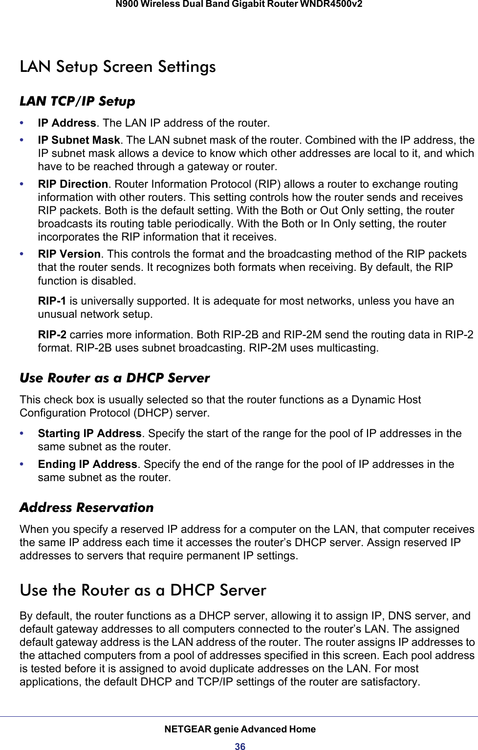 NETGEAR genie Advanced Home36N900 Wireless Dual Band Gigabit Router WNDR4500v2 LAN Setup Screen SettingsLAN TCP/IP Setup•IP Address. The LAN IP address of the router.•IP Subnet Mask. The LAN subnet mask of the router. Combined with the IP address, the IP subnet mask allows a device to know which other addresses are local to it, and which have to be reached through a gateway or router.•RIP Direction. Router Information Protocol (RIP) allows a router to exchange routing information with other routers. This setting controls how the router sends and receives RIP packets. Both is the default setting. With the Both or Out Only setting, the router broadcasts its routing table periodically. With the Both or In Only setting, the router incorporates the RIP information that it receives.•RIP Version. This controls the format and the broadcasting method of the RIP packets that the router sends. It recognizes both formats when receiving. By default, the RIP function is disabled. RIP-1 is universally supported. It is adequate for most networks, unless you have an unusual network setup. RIP-2 carries more information. Both RIP-2B and RIP-2M send the routing data in RIP-2 format. RIP-2B uses subnet broadcasting. RIP-2M uses multicasting.Use Router as a DHCP Server This check box is usually selected so that the router functions as a Dynamic Host Configuration Protocol (DHCP) server. •Starting IP Address. Specify the start of the range for the pool of IP addresses in the same subnet as the router.•Ending IP Address. Specify the end of the range for the pool of IP addresses in the same subnet as the router.Address ReservationWhen you specify a reserved IP address for a computer on the LAN, that computer receives the same IP address each time it accesses the router’s DHCP server. Assign reserved IP addresses to servers that require permanent IP settings. Use the Router as a DHCP ServerBy default, the router functions as a DHCP server, allowing it to assign IP, DNS server, and default gateway addresses to all computers connected to the router’s LAN. The assigned default gateway address is the LAN address of the router. The router assigns IP addresses to the attached computers from a pool of addresses specified in this screen. Each pool address is tested before it is assigned to avoid duplicate addresses on the LAN. For most applications, the default DHCP and TCP/IP settings of the router are satisfactory. 