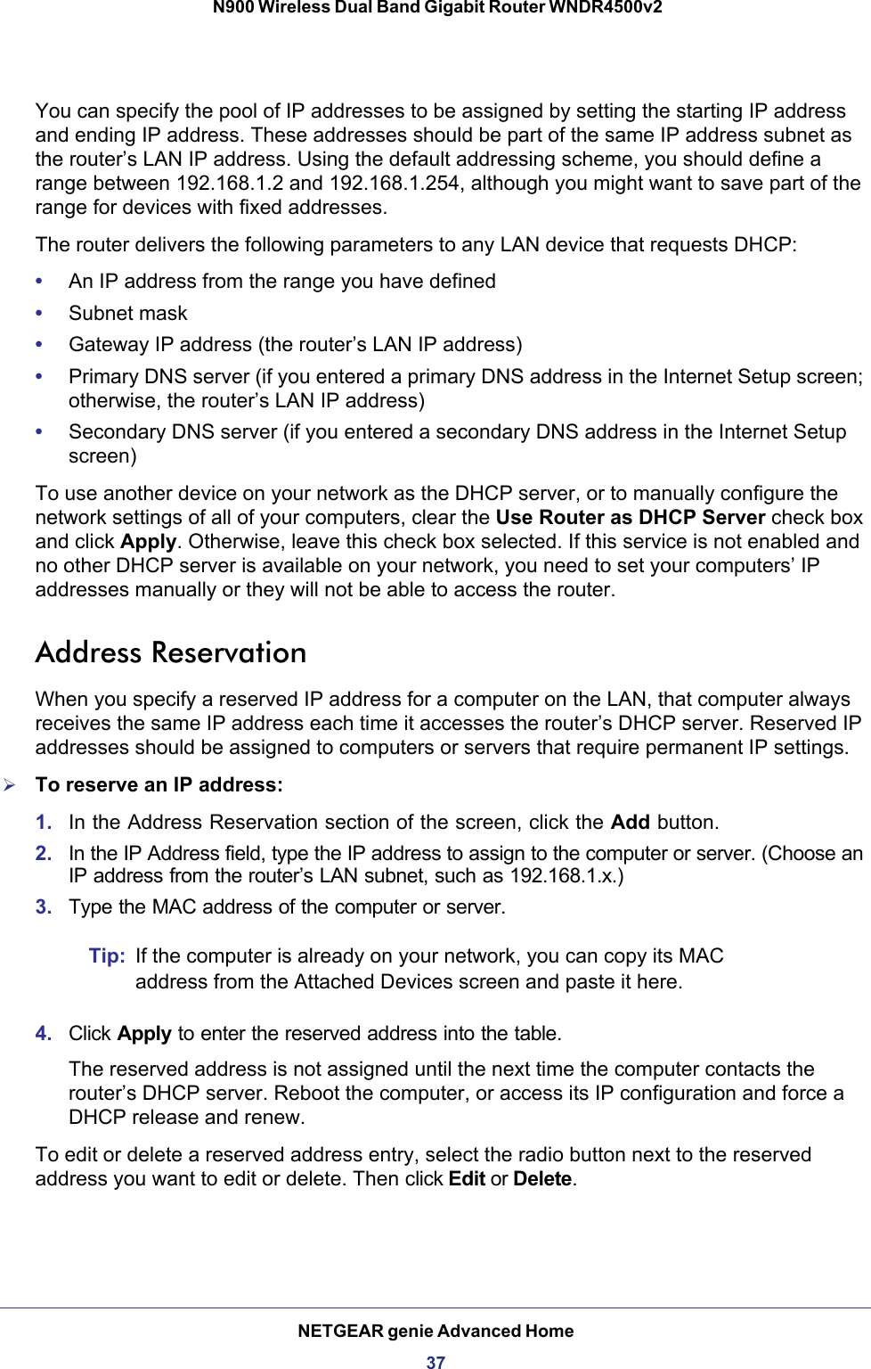 NETGEAR genie Advanced Home37 N900 Wireless Dual Band Gigabit Router WNDR4500v2You can specify the pool of IP addresses to be assigned by setting the starting IP address and ending IP address. These addresses should be part of the same IP address subnet as the router’s LAN IP address. Using the default addressing scheme, you should define a range between 192.168.1.2 and 192.168.1.254, although you might want to save part of the range for devices with fixed addresses.The router delivers the following parameters to any LAN device that requests DHCP:•An IP address from the range you have defined•Subnet mask•Gateway IP address (the router’s LAN IP address)•Primary DNS server (if you entered a primary DNS address in the Internet Setup screen; otherwise, the router’s LAN IP address)•Secondary DNS server (if you entered a secondary DNS address in the Internet Setup screen)To use another device on your network as the DHCP server, or to manually configure the network settings of all of your computers, clear the Use Router as DHCP Server check box and click Apply. Otherwise, leave this check box selected. If this service is not enabled and no other DHCP server is available on your network, you need to set your computers’ IP addresses manually or they will not be able to access the router.Address ReservationWhen you specify a reserved IP address for a computer on the LAN, that computer always receives the same IP address each time it accesses the router’s DHCP server. Reserved IP addresses should be assigned to computers or servers that require permanent IP settings. To reserve an IP address: 1. In the Address Reservation section of the screen, click the Add button. 2. In the IP Address field, type the IP address to assign to the computer or server. (Choose an IP address from the router’s LAN subnet, such as 192.168.1.x.) 3. Type the MAC address of the computer or server.Tip: If the computer is already on your network, you can copy its MAC address from the Attached Devices screen and paste it here.4. Click Apply to enter the reserved address into the table. The reserved address is not assigned until the next time the computer contacts the router’s DHCP server. Reboot the computer, or access its IP configuration and force a DHCP release and renew.To edit or delete a reserved address entry, select the radio button next to the reserved address you want to edit or delete. Then click Edit or Delete.