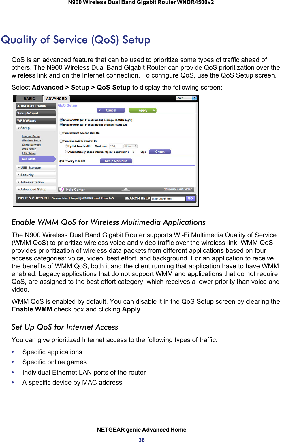 NETGEAR genie Advanced Home38N900 Wireless Dual Band Gigabit Router WNDR4500v2 Quality of Service (QoS) SetupQoS is an advanced feature that can be used to prioritize some types of traffic ahead of others. The N900 Wireless Dual Band Gigabit Router can provide QoS prioritization over the wireless link and on the Internet connection. To configure QoS, use the QoS Setup screen. Select Advanced &gt; Setup &gt; QoS Setup to display the following screen: Enable WMM QoS for Wireless Multimedia ApplicationsThe N900 Wireless Dual Band Gigabit Router supports Wi-Fi Multimedia Quality of Service (WMM QoS) to prioritize wireless voice and video traffic over the wireless link. WMM QoS provides prioritization of wireless data packets from different applications based on four access categories: voice, video, best effort, and background. For an application to receive the benefits of WMM QoS, both it and the client running that application have to have WMM enabled. Legacy applications that do not support WMM and applications that do not require QoS, are assigned to the best effort category, which receives a lower priority than voice and video. WMM QoS is enabled by default. You can disable it in the QoS Setup screen by clearing the Enable WMM check box and clicking Apply.Set Up QoS for Internet AccessYou can give prioritized Internet access to the following types of traffic:•Specific applications•Specific online games•Individual Ethernet LAN ports of the router•A specific device by MAC address