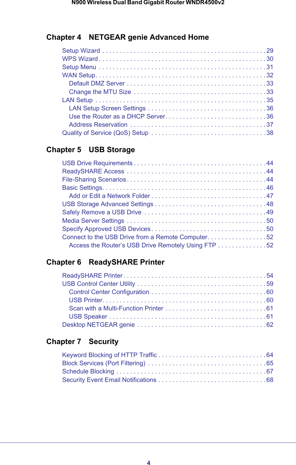 4N900 Wireless Dual Band Gigabit Router WNDR4500v2Chapter 4  NETGEAR genie Advanced HomeSetup Wizard . . . . . . . . . . . . . . . . . . . . . . . . . . . . . . . . . . . . . . . . . . . . . . . 29WPS Wizard . . . . . . . . . . . . . . . . . . . . . . . . . . . . . . . . . . . . . . . . . . . . . . . . 30Setup Menu  . . . . . . . . . . . . . . . . . . . . . . . . . . . . . . . . . . . . . . . . . . . . . . . . 31WAN Setup. . . . . . . . . . . . . . . . . . . . . . . . . . . . . . . . . . . . . . . . . . . . . . . . . 32Default DMZ Server . . . . . . . . . . . . . . . . . . . . . . . . . . . . . . . . . . . . . . . . 33Change the MTU Size  . . . . . . . . . . . . . . . . . . . . . . . . . . . . . . . . . . . . . . 33LAN Setup  . . . . . . . . . . . . . . . . . . . . . . . . . . . . . . . . . . . . . . . . . . . . . . . . . 35LAN Setup Screen Settings . . . . . . . . . . . . . . . . . . . . . . . . . . . . . . . . . . 36Use the Router as a DHCP Server. . . . . . . . . . . . . . . . . . . . . . . . . . . . . 36Address Reservation  . . . . . . . . . . . . . . . . . . . . . . . . . . . . . . . . . . . . . . . 37Quality of Service (QoS) Setup  . . . . . . . . . . . . . . . . . . . . . . . . . . . . . . . . . 38Chapter 5  USB StorageUSB Drive Requirements . . . . . . . . . . . . . . . . . . . . . . . . . . . . . . . . . . . . . . 44ReadySHARE Access  . . . . . . . . . . . . . . . . . . . . . . . . . . . . . . . . . . . . . . . . 44File-Sharing Scenarios . . . . . . . . . . . . . . . . . . . . . . . . . . . . . . . . . . . . . . . . 44Basic Settings. . . . . . . . . . . . . . . . . . . . . . . . . . . . . . . . . . . . . . . . . . . . . . . 46Add or Edit a Network Folder . . . . . . . . . . . . . . . . . . . . . . . . . . . . . . . . . 47USB Storage Advanced Settings . . . . . . . . . . . . . . . . . . . . . . . . . . . . . . . . 48Safely Remove a USB Drive  . . . . . . . . . . . . . . . . . . . . . . . . . . . . . . . . . . . 49Media Server Settings  . . . . . . . . . . . . . . . . . . . . . . . . . . . . . . . . . . . . . . . . 50Specify Approved USB Devices . . . . . . . . . . . . . . . . . . . . . . . . . . . . . . . . . 50Connect to the USB Drive from a Remote Computer. . . . . . . . . . . . . . . . . 52Access the Router’s USB Drive Remotely Using FTP . . . . . . . . . . . . . . 52Chapter 6  ReadySHARE PrinterReadySHARE Printer . . . . . . . . . . . . . . . . . . . . . . . . . . . . . . . . . . . . . . . . . 54USB Control Center Utility . . . . . . . . . . . . . . . . . . . . . . . . . . . . . . . . . . . . . 59Control Center Configuration . . . . . . . . . . . . . . . . . . . . . . . . . . . . . . . . . 60USB Printer. . . . . . . . . . . . . . . . . . . . . . . . . . . . . . . . . . . . . . . . . . . . . . . 60Scan with a Multi-Function Printer . . . . . . . . . . . . . . . . . . . . . . . . . . . . . 61USB Speaker . . . . . . . . . . . . . . . . . . . . . . . . . . . . . . . . . . . . . . . . . . . . . 61Desktop NETGEAR genie  . . . . . . . . . . . . . . . . . . . . . . . . . . . . . . . . . . . . . 62Chapter 7  SecurityKeyword Blocking of HTTP Traffic . . . . . . . . . . . . . . . . . . . . . . . . . . . . . . . 64Block Services (Port Filtering)  . . . . . . . . . . . . . . . . . . . . . . . . . . . . . . . . . . 65Schedule Blocking . . . . . . . . . . . . . . . . . . . . . . . . . . . . . . . . . . . . . . . . . . . 67Security Event Email Notifications . . . . . . . . . . . . . . . . . . . . . . . . . . . . . . . 68