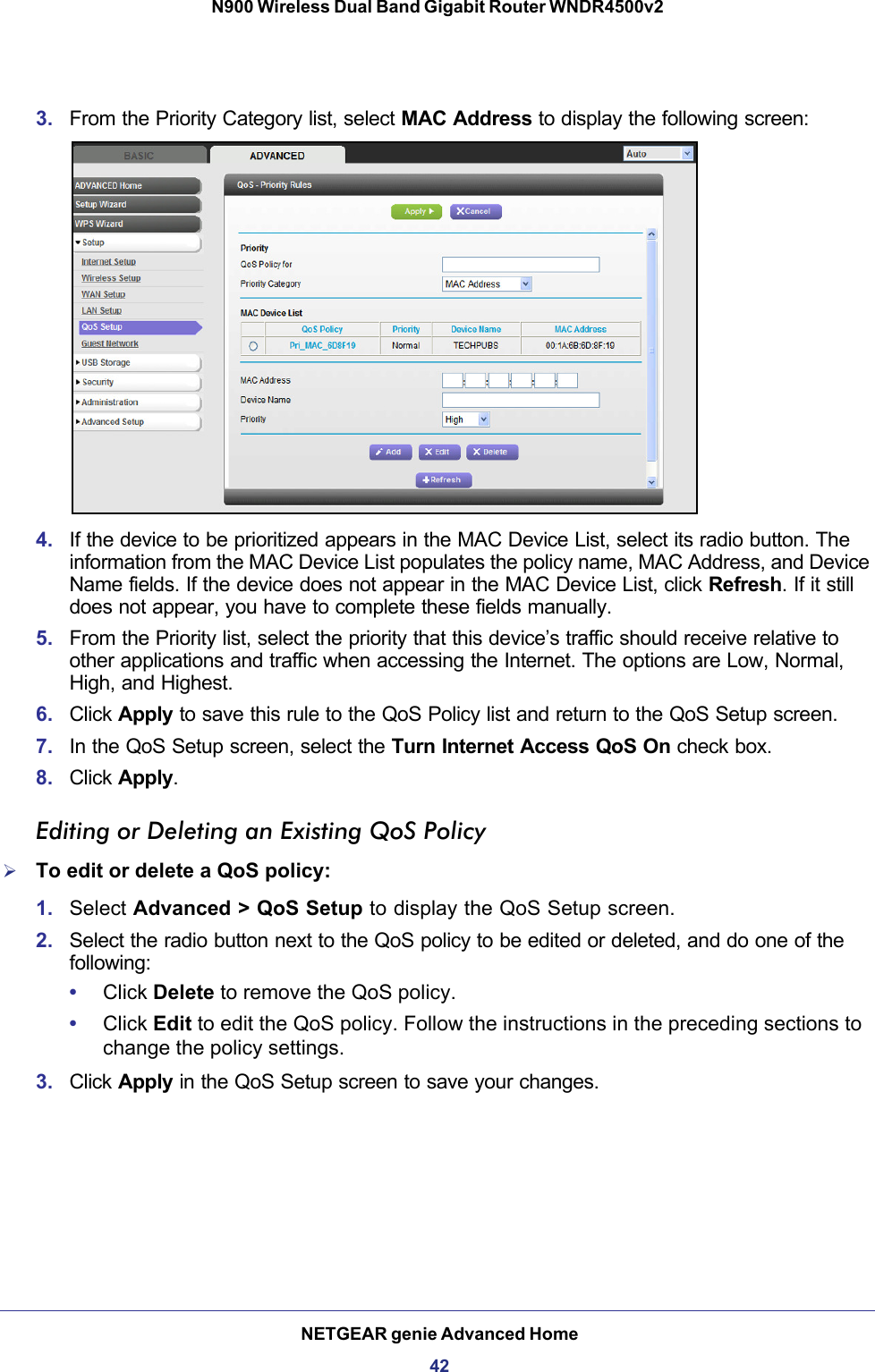 NETGEAR genie Advanced Home42N900 Wireless Dual Band Gigabit Router WNDR4500v2 3. From the Priority Category list, select MAC Address to display the following screen:4. If the device to be prioritized appears in the MAC Device List, select its radio button. The information from the MAC Device List populates the policy name, MAC Address, and Device Name fields. If the device does not appear in the MAC Device List, click Refresh. If it still does not appear, you have to complete these fields manually. 5. From the Priority list, select the priority that this device’s traffic should receive relative to other applications and traffic when accessing the Internet. The options are Low, Normal, High, and Highest.6. Click Apply to save this rule to the QoS Policy list and return to the QoS Setup screen.7. In the QoS Setup screen, select the Turn Internet Access QoS On check box.8. Click Apply.Editing or Deleting an Existing QoS PolicyTo edit or delete a QoS policy:1. Select Advanced &gt; QoS Setup to display the QoS Setup screen.2. Select the radio button next to the QoS policy to be edited or deleted, and do one of the following:•Click Delete to remove the QoS policy.•Click Edit to edit the QoS policy. Follow the instructions in the preceding sections to change the policy settings.3. Click Apply in the QoS Setup screen to save your changes.