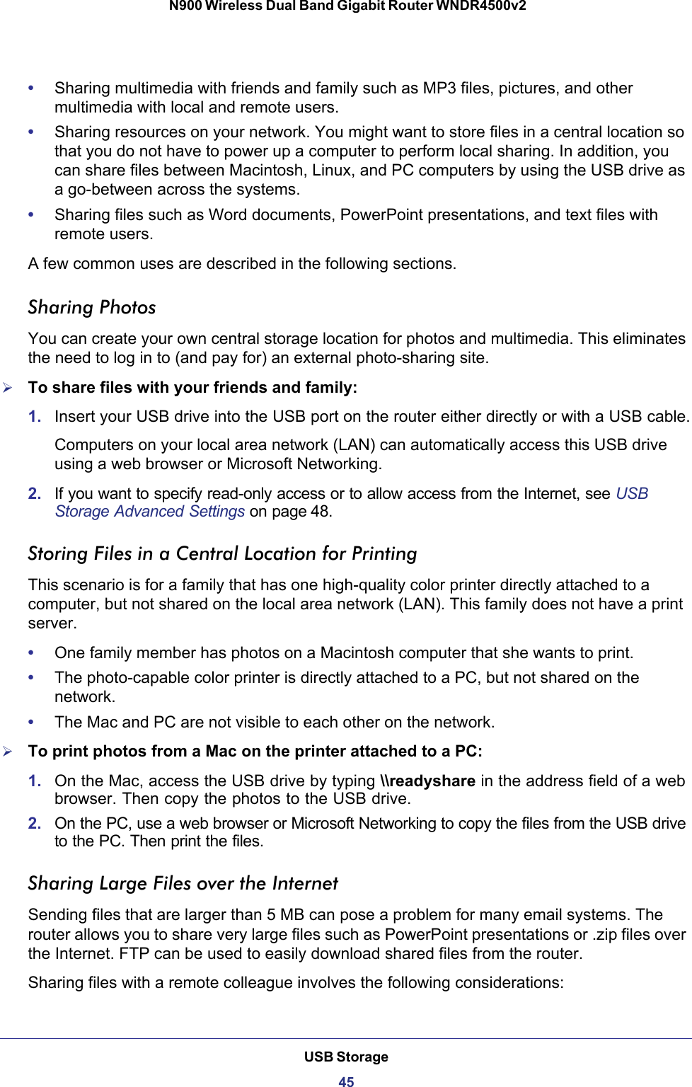 USB Storage45 N900 Wireless Dual Band Gigabit Router WNDR4500v2•Sharing multimedia with friends and family such as MP3 files, pictures, and other multimedia with local and remote users.•Sharing resources on your network. You might want to store files in a central location so that you do not have to power up a computer to perform local sharing. In addition, you can share files between Macintosh, Linux, and PC computers by using the USB drive as a go-between across the systems.•Sharing files such as Word documents, PowerPoint presentations, and text files with remote users.A few common uses are described in the following sections.Sharing Photos You can create your own central storage location for photos and multimedia. This eliminates the need to log in to (and pay for) an external photo-sharing site.To share files with your friends and family:1. Insert your USB drive into the USB port on the router either directly or with a USB cable.Computers on your local area network (LAN) can automatically access this USB drive using a web browser or Microsoft Networking.2. If you want to specify read-only access or to allow access from the Internet, see USB Storage Advanced Settings on page 48.Storing Files in a Central Location for PrintingThis scenario is for a family that has one high-quality color printer directly attached to a computer, but not shared on the local area network (LAN). This family does not have a print server.•One family member has photos on a Macintosh computer that she wants to print.•The photo-capable color printer is directly attached to a PC, but not shared on the network.•The Mac and PC are not visible to each other on the network.To print photos from a Mac on the printer attached to a PC:1. On the Mac, access the USB drive by typing \\readyshare in the address field of a web browser. Then copy the photos to the USB drive.2. On the PC, use a web browser or Microsoft Networking to copy the files from the USB drive to the PC. Then print the files.Sharing Large Files over the InternetSending files that are larger than 5 MB can pose a problem for many email systems. The router allows you to share very large files such as PowerPoint presentations or .zip files over the Internet. FTP can be used to easily download shared files from the router.Sharing files with a remote colleague involves the following considerations: