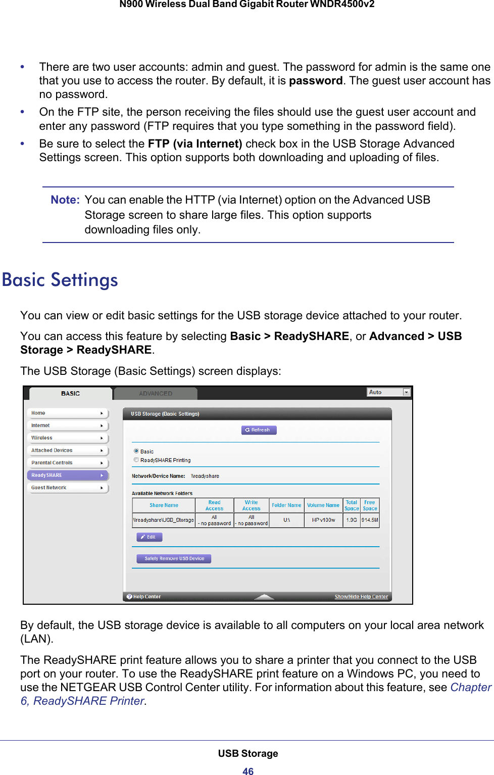 USB Storage46N900 Wireless Dual Band Gigabit Router WNDR4500v2 •There are two user accounts: admin and guest. The password for admin is the same one that you use to access the router. By default, it is password. The guest user account has no password.•On the FTP site, the person receiving the files should use the guest user account and enter any password (FTP requires that you type something in the password field).•Be sure to select the FTP (via Internet) check box in the USB Storage Advanced Settings screen. This option supports both downloading and uploading of files. Note: You can enable the HTTP (via Internet) option on the Advanced USB Storage screen to share large files. This option supports downloading files only.Basic SettingsYou can view or edit basic settings for the USB storage device attached to your router. You can access this feature by selecting Basic &gt; ReadySHARE, or Advanced &gt; USB Storage &gt; ReadySHARE. The USB Storage (Basic Settings) screen displays:By default, the USB storage device is available to all computers on your local area network (LAN). The ReadySHARE print feature allows you to share a printer that you connect to the USB port on your router. To use the ReadySHARE print feature on a Windows PC, you need to use the NETGEAR USB Control Center utility. For information about this feature, see Chapter 6, ReadySHARE Printer.