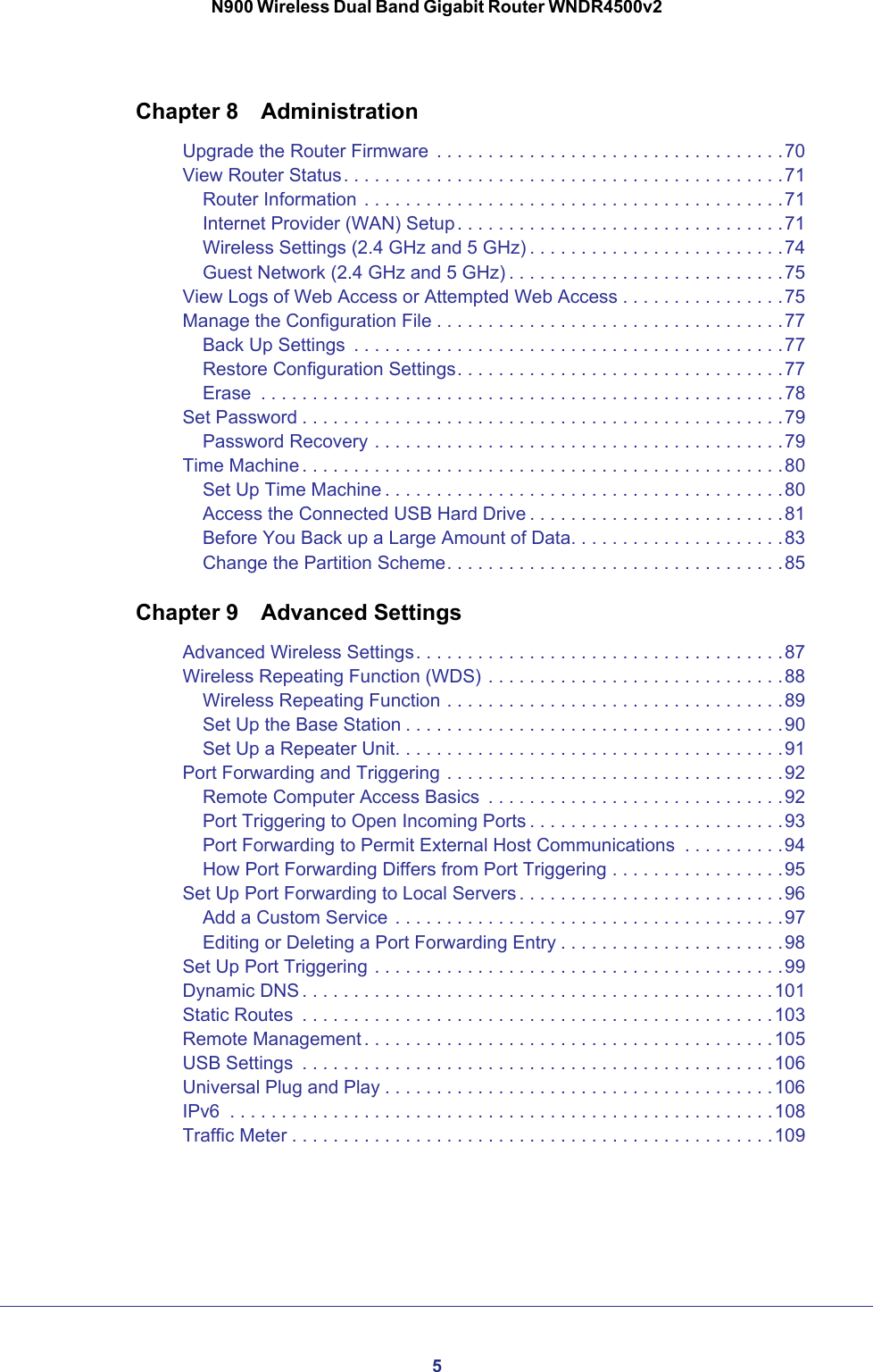 5N900 Wireless Dual Band Gigabit Router WNDR4500v2Chapter 8  AdministrationUpgrade the Router Firmware  . . . . . . . . . . . . . . . . . . . . . . . . . . . . . . . . . .70View Router Status. . . . . . . . . . . . . . . . . . . . . . . . . . . . . . . . . . . . . . . . . . .71Router Information  . . . . . . . . . . . . . . . . . . . . . . . . . . . . . . . . . . . . . . . . .71Internet Provider (WAN) Setup . . . . . . . . . . . . . . . . . . . . . . . . . . . . . . . .71Wireless Settings (2.4 GHz and 5 GHz) . . . . . . . . . . . . . . . . . . . . . . . . .74Guest Network (2.4 GHz and 5 GHz) . . . . . . . . . . . . . . . . . . . . . . . . . . .75View Logs of Web Access or Attempted Web Access . . . . . . . . . . . . . . . .75Manage the Configuration File . . . . . . . . . . . . . . . . . . . . . . . . . . . . . . . . . .77Back Up Settings  . . . . . . . . . . . . . . . . . . . . . . . . . . . . . . . . . . . . . . . . . .77Restore Configuration Settings. . . . . . . . . . . . . . . . . . . . . . . . . . . . . . . .77Erase  . . . . . . . . . . . . . . . . . . . . . . . . . . . . . . . . . . . . . . . . . . . . . . . . . . .78Set Password . . . . . . . . . . . . . . . . . . . . . . . . . . . . . . . . . . . . . . . . . . . . . . .79Password Recovery . . . . . . . . . . . . . . . . . . . . . . . . . . . . . . . . . . . . . . . .79Time Machine . . . . . . . . . . . . . . . . . . . . . . . . . . . . . . . . . . . . . . . . . . . . . . .80Set Up Time Machine . . . . . . . . . . . . . . . . . . . . . . . . . . . . . . . . . . . . . . .80Access the Connected USB Hard Drive . . . . . . . . . . . . . . . . . . . . . . . . .81Before You Back up a Large Amount of Data. . . . . . . . . . . . . . . . . . . . .83Change the Partition Scheme. . . . . . . . . . . . . . . . . . . . . . . . . . . . . . . . .85Chapter 9  Advanced SettingsAdvanced Wireless Settings. . . . . . . . . . . . . . . . . . . . . . . . . . . . . . . . . . . .87Wireless Repeating Function (WDS) . . . . . . . . . . . . . . . . . . . . . . . . . . . . .88Wireless Repeating Function . . . . . . . . . . . . . . . . . . . . . . . . . . . . . . . . .89Set Up the Base Station . . . . . . . . . . . . . . . . . . . . . . . . . . . . . . . . . . . . .90Set Up a Repeater Unit. . . . . . . . . . . . . . . . . . . . . . . . . . . . . . . . . . . . . .91Port Forwarding and Triggering . . . . . . . . . . . . . . . . . . . . . . . . . . . . . . . . .92Remote Computer Access Basics  . . . . . . . . . . . . . . . . . . . . . . . . . . . . .92Port Triggering to Open Incoming Ports . . . . . . . . . . . . . . . . . . . . . . . . .93Port Forwarding to Permit External Host Communications  . . . . . . . . . .94How Port Forwarding Differs from Port Triggering . . . . . . . . . . . . . . . . .95Set Up Port Forwarding to Local Servers . . . . . . . . . . . . . . . . . . . . . . . . . .96Add a Custom Service  . . . . . . . . . . . . . . . . . . . . . . . . . . . . . . . . . . . . . .97Editing or Deleting a Port Forwarding Entry . . . . . . . . . . . . . . . . . . . . . .98Set Up Port Triggering . . . . . . . . . . . . . . . . . . . . . . . . . . . . . . . . . . . . . . . .99Dynamic DNS . . . . . . . . . . . . . . . . . . . . . . . . . . . . . . . . . . . . . . . . . . . . . .101Static Routes  . . . . . . . . . . . . . . . . . . . . . . . . . . . . . . . . . . . . . . . . . . . . . . 103Remote Management . . . . . . . . . . . . . . . . . . . . . . . . . . . . . . . . . . . . . . . .105USB Settings  . . . . . . . . . . . . . . . . . . . . . . . . . . . . . . . . . . . . . . . . . . . . . . 106Universal Plug and Play . . . . . . . . . . . . . . . . . . . . . . . . . . . . . . . . . . . . . .106IPv6  . . . . . . . . . . . . . . . . . . . . . . . . . . . . . . . . . . . . . . . . . . . . . . . . . . . . .108Traffic Meter . . . . . . . . . . . . . . . . . . . . . . . . . . . . . . . . . . . . . . . . . . . . . . .109
