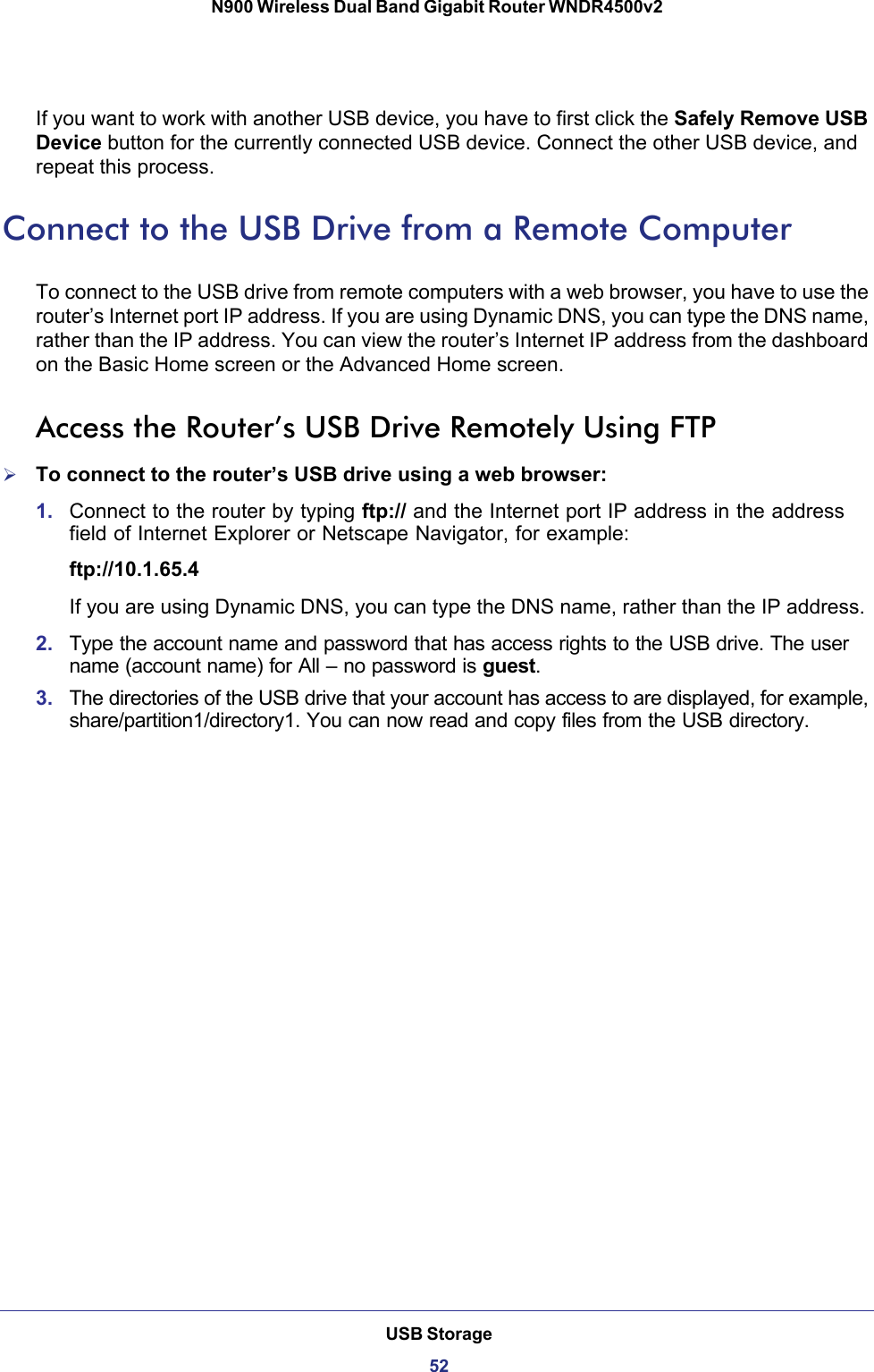 USB Storage52N900 Wireless Dual Band Gigabit Router WNDR4500v2 If you want to work with another USB device, you have to first click the Safely Remove USB Device button for the currently connected USB device. Connect the other USB device, and repeat this process.Connect to the USB Drive from a Remote ComputerTo connect to the USB drive from remote computers with a web browser, you have to use the router’s Internet port IP address. If you are using Dynamic DNS, you can type the DNS name, rather than the IP address. You can view the router’s Internet IP address from the dashboard on the Basic Home screen or the Advanced Home screen.Access the Router’s USB Drive Remotely Using FTPTo connect to the router’s USB drive using a web browser:1. Connect to the router by typing ftp:// and the Internet port IP address in the address field of Internet Explorer or Netscape Navigator, for example:ftp://10.1.65.4 If you are using Dynamic DNS, you can type the DNS name, rather than the IP address.2. Type the account name and password that has access rights to the USB drive. The user name (account name) for All – no password is guest. 3. The directories of the USB drive that your account has access to are displayed, for example, share/partition1/directory1. You can now read and copy files from the USB directory.