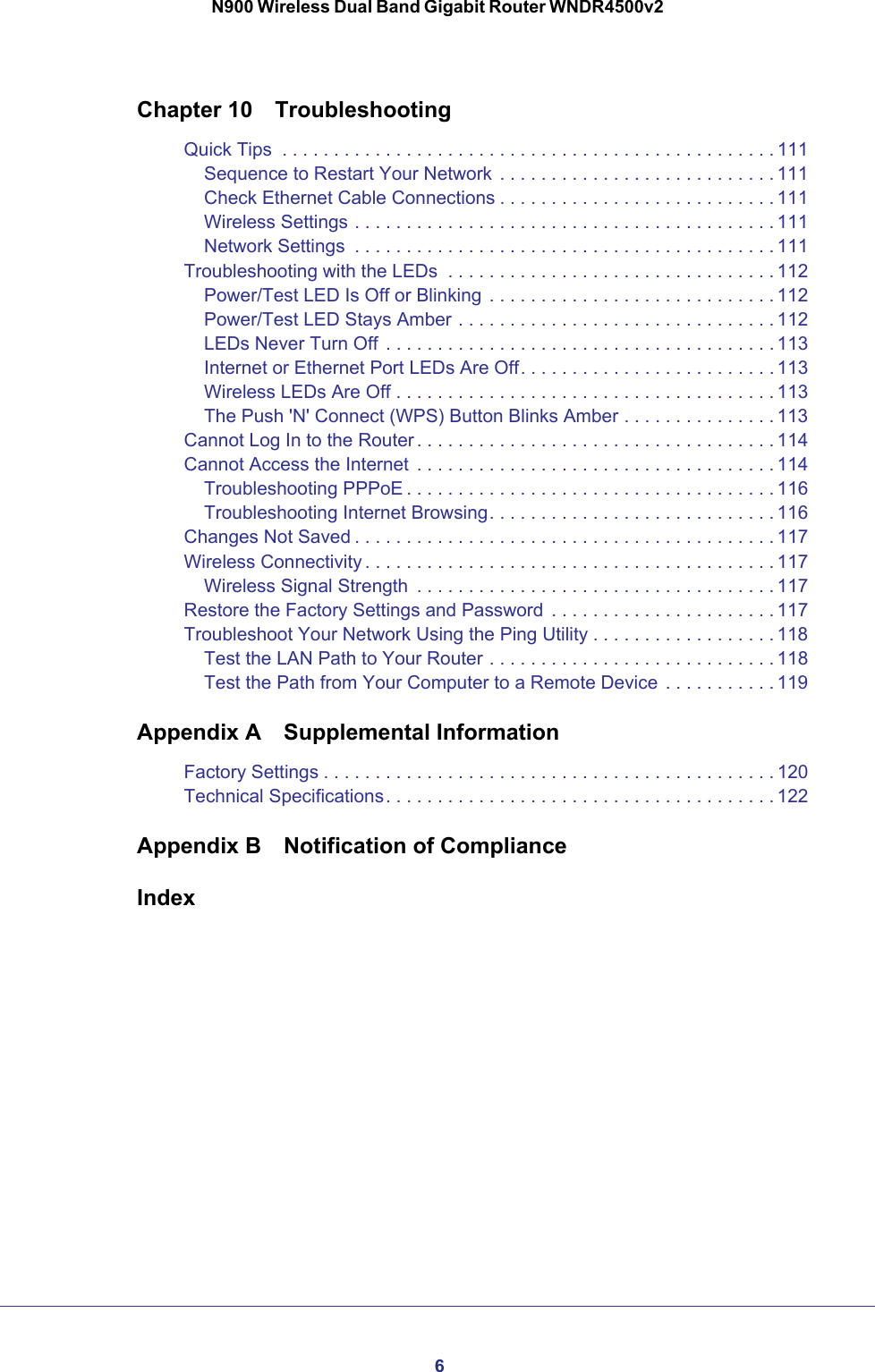 6N900 Wireless Dual Band Gigabit Router WNDR4500v2Chapter 10  TroubleshootingQuick Tips  . . . . . . . . . . . . . . . . . . . . . . . . . . . . . . . . . . . . . . . . . . . . . . . . 111Sequence to Restart Your Network  . . . . . . . . . . . . . . . . . . . . . . . . . . . 111Check Ethernet Cable Connections . . . . . . . . . . . . . . . . . . . . . . . . . . . 111Wireless Settings . . . . . . . . . . . . . . . . . . . . . . . . . . . . . . . . . . . . . . . . . 111Network Settings  . . . . . . . . . . . . . . . . . . . . . . . . . . . . . . . . . . . . . . . . . 111Troubleshooting with the LEDs  . . . . . . . . . . . . . . . . . . . . . . . . . . . . . . . . 112Power/Test LED Is Off or Blinking  . . . . . . . . . . . . . . . . . . . . . . . . . . . . 112Power/Test LED Stays Amber . . . . . . . . . . . . . . . . . . . . . . . . . . . . . . . 112LEDs Never Turn Off  . . . . . . . . . . . . . . . . . . . . . . . . . . . . . . . . . . . . . . 113Internet or Ethernet Port LEDs Are Off. . . . . . . . . . . . . . . . . . . . . . . . . 113Wireless LEDs Are Off . . . . . . . . . . . . . . . . . . . . . . . . . . . . . . . . . . . . . 113The Push &apos;N&apos; Connect (WPS) Button Blinks Amber . . . . . . . . . . . . . . . 113Cannot Log In to the Router . . . . . . . . . . . . . . . . . . . . . . . . . . . . . . . . . . . 114Cannot Access the Internet  . . . . . . . . . . . . . . . . . . . . . . . . . . . . . . . . . . . 114Troubleshooting PPPoE . . . . . . . . . . . . . . . . . . . . . . . . . . . . . . . . . . . . 116Troubleshooting Internet Browsing. . . . . . . . . . . . . . . . . . . . . . . . . . . . 116Changes Not Saved . . . . . . . . . . . . . . . . . . . . . . . . . . . . . . . . . . . . . . . . . 117Wireless Connectivity . . . . . . . . . . . . . . . . . . . . . . . . . . . . . . . . . . . . . . . . 117Wireless Signal Strength  . . . . . . . . . . . . . . . . . . . . . . . . . . . . . . . . . . . 117Restore the Factory Settings and Password  . . . . . . . . . . . . . . . . . . . . . . 117Troubleshoot Your Network Using the Ping Utility . . . . . . . . . . . . . . . . . . 118Test the LAN Path to Your Router . . . . . . . . . . . . . . . . . . . . . . . . . . . . 118Test the Path from Your Computer to a Remote Device  . . . . . . . . . . . 119Appendix A  Supplemental InformationFactory Settings . . . . . . . . . . . . . . . . . . . . . . . . . . . . . . . . . . . . . . . . . . . . 120Technical Specifications. . . . . . . . . . . . . . . . . . . . . . . . . . . . . . . . . . . . . . 122Appendix B  Notification of ComplianceIndex