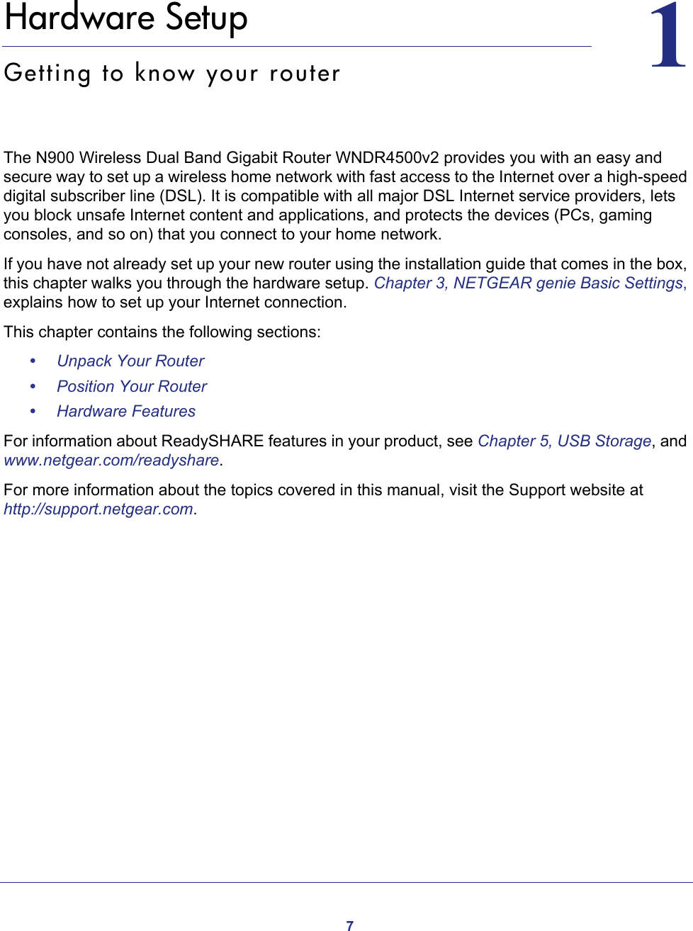 711.   Hardware SetupGetting to know your routerThe N900 Wireless Dual Band Gigabit Router WNDR4500v2 provides you with an easy and secure way to set up a wireless home network with fast access to the Internet over a high-speed digital subscriber line (DSL). It is compatible with all major DSL Internet service providers, lets you block unsafe Internet content and applications, and protects the devices (PCs, gaming consoles, and so on) that you connect to your home network. If you have not already set up your new router using the installation guide that comes in the box, this chapter walks you through the hardware setup. Chapter 3, NETGEAR genie Basic Settings, explains how to set up your Internet connection.This chapter contains the following sections:•Unpack Your Router •Position Your Router •Hardware Features For information about ReadySHARE features in your product, see Chapter 5, USB Storage, and www.netgear.com/readyshare. For more information about the topics covered in this manual, visit the Support website at http://support.netgear.com.
