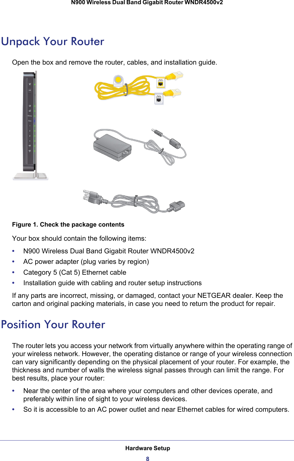 Hardware Setup8N900 Wireless Dual Band Gigabit Router WNDR4500v2 Unpack Your RouterOpen the box and remove the router, cables, and installation guide.Figure 1. Check the package contentsYour box should contain the following items:•N900 Wireless Dual Band Gigabit Router WNDR4500v2•AC power adapter (plug varies by region)•Category 5 (Cat 5) Ethernet cable•Installation guide with cabling and router setup instructionsIf any parts are incorrect, missing, or damaged, contact your NETGEAR dealer. Keep the carton and original packing materials, in case you need to return the product for repair. Position Your RouterThe router lets you access your network from virtually anywhere within the operating range of your wireless network. However, the operating distance or range of your wireless connection can vary significantly depending on the physical placement of your router. For example, the thickness and number of walls the wireless signal passes through can limit the range. For best results, place your router: •Near the center of the area where your computers and other devices operate, and preferably within line of sight to your wireless devices.•So it is accessible to an AC power outlet and near Ethernet cables for wired computers.