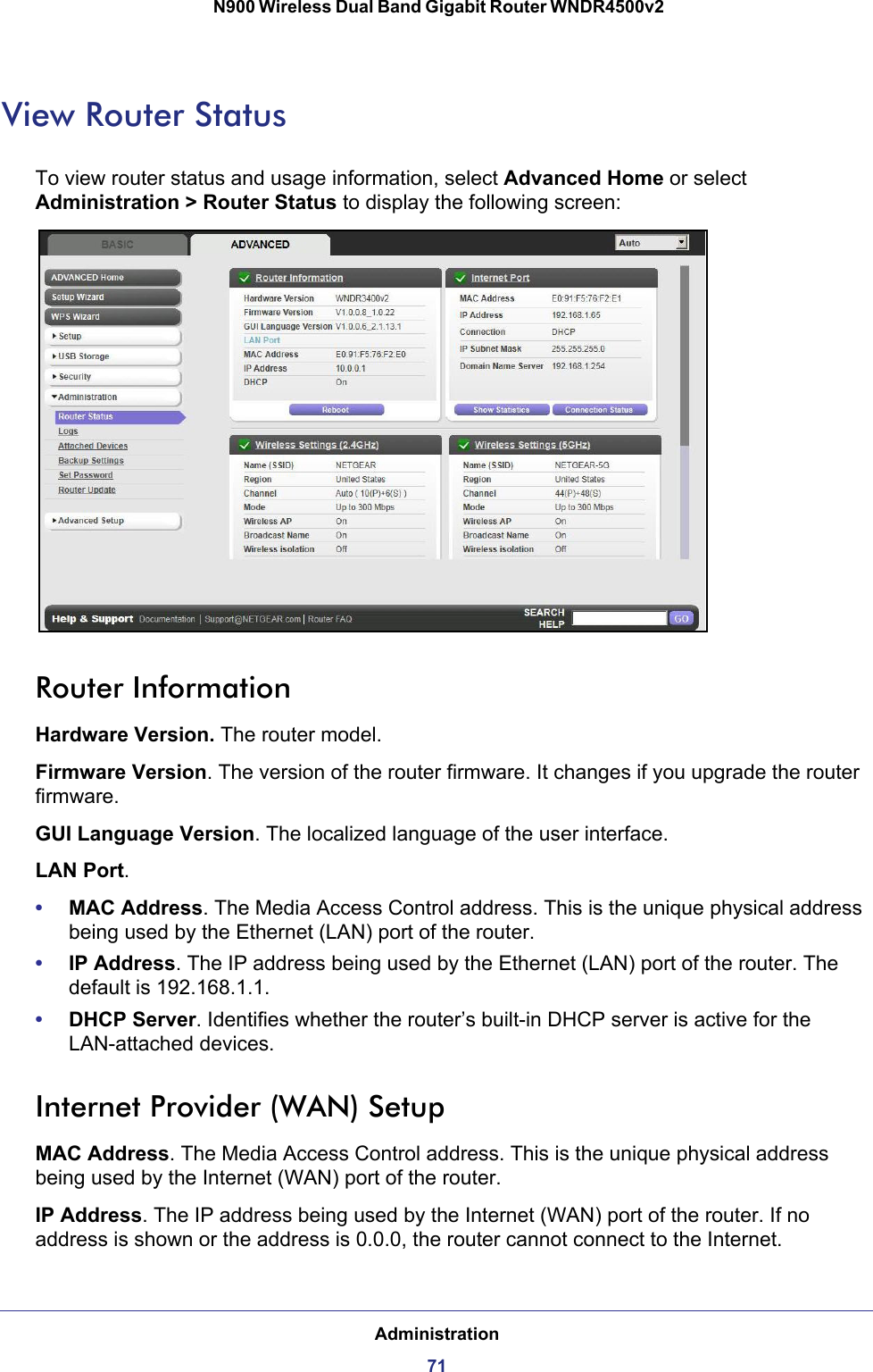 Administration71 N900 Wireless Dual Band Gigabit Router WNDR4500v2View Router StatusTo view router status and usage information, select Advanced Home or select Administration &gt; Router Status to display the following screen: Router InformationHardware Version. The router model.Firmware Version. The version of the router firmware. It changes if you upgrade the router firmware.GUI Language Version. The localized language of the user interface.LAN Port.•MAC Address. The Media Access Control address. This is the unique physical address being used by the Ethernet (LAN) port of the router. •IP Address. The IP address being used by the Ethernet (LAN) port of the router. The default is 192.168.1.1.•DHCP Server. Identifies whether the router’s built-in DHCP server is active for the LAN-attached devices.Internet Provider (WAN) SetupMAC Address. The Media Access Control address. This is the unique physical address being used by the Internet (WAN) port of the router.IP Address. The IP address being used by the Internet (WAN) port of the router. If no address is shown or the address is 0.0.0, the router cannot connect to the Internet.