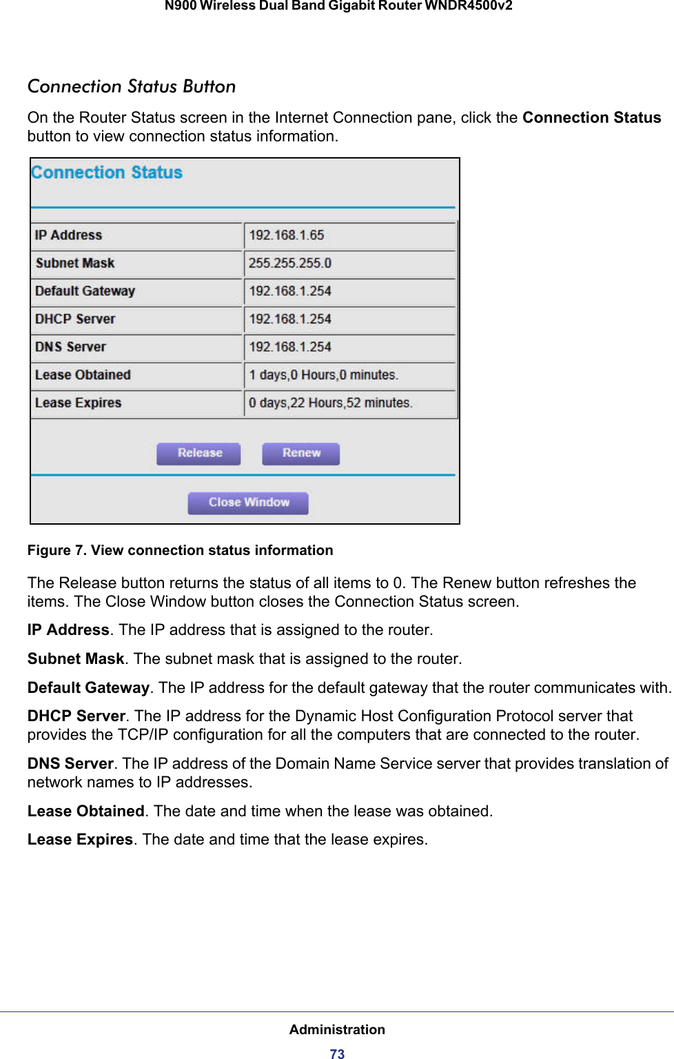 Administration73 N900 Wireless Dual Band Gigabit Router WNDR4500v2Connection Status ButtonOn the Router Status screen in the Internet Connection pane, click the Connection Status button to view connection status information. Figure 7. View connection status informationThe Release button returns the status of all items to 0. The Renew button refreshes the items. The Close Window button closes the Connection Status screen.IP Address. The IP address that is assigned to the router.Subnet Mask. The subnet mask that is assigned to the router.Default Gateway. The IP address for the default gateway that the router communicates with.DHCP Server. The IP address for the Dynamic Host Configuration Protocol server that provides the TCP/IP configuration for all the computers that are connected to the router.DNS Server. The IP address of the Domain Name Service server that provides translation of network names to IP addresses.Lease Obtained. The date and time when the lease was obtained.Lease Expires. The date and time that the lease expires.