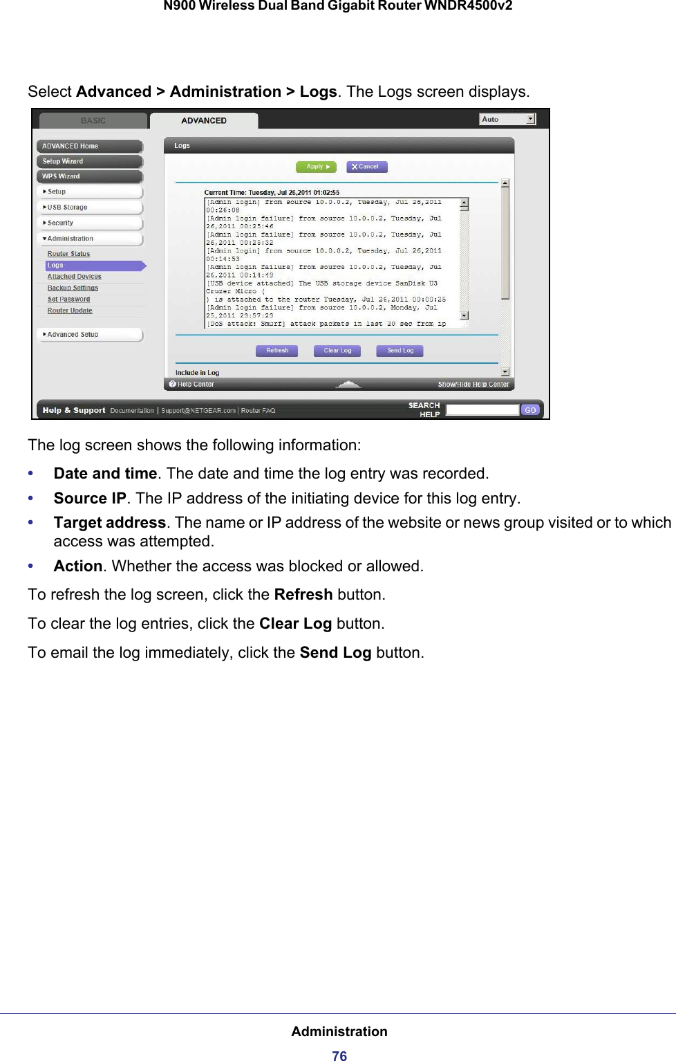 Administration76N900 Wireless Dual Band Gigabit Router WNDR4500v2 Select Advanced &gt; Administration &gt; Logs. The Logs screen displays.The log screen shows the following information:•Date and time. The date and time the log entry was recorded.•Source IP. The IP address of the initiating device for this log entry.•Target address. The name or IP address of the website or news group visited or to which access was attempted.•Action. Whether the access was blocked or allowed.To refresh the log screen, click the Refresh button.To clear the log entries, click the Clear Log button.To email the log immediately, click the Send Log button.