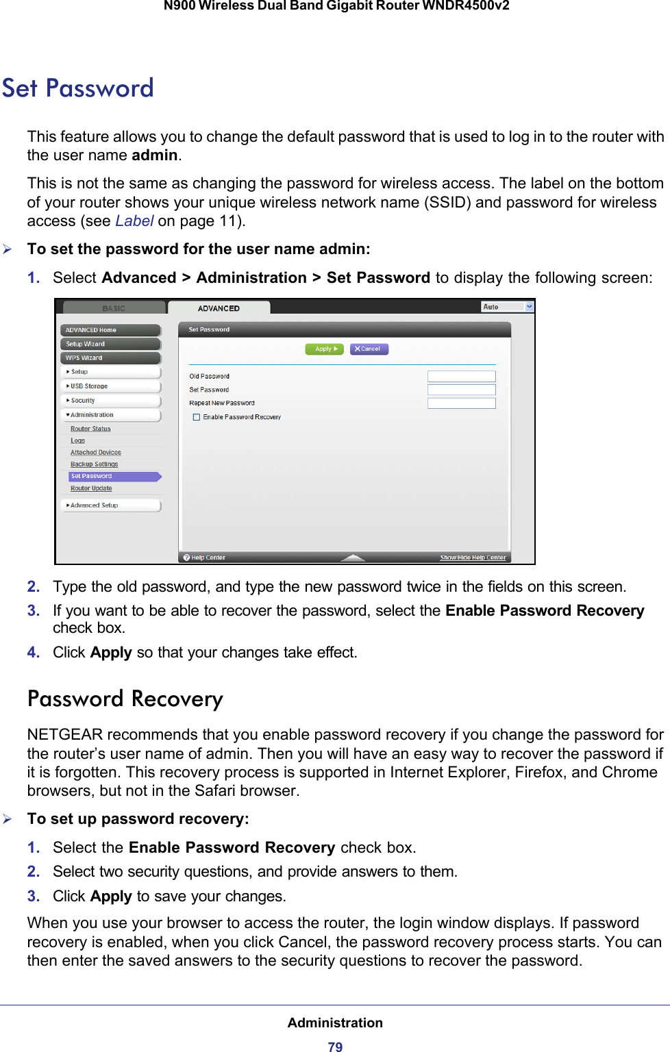 Administration79 N900 Wireless Dual Band Gigabit Router WNDR4500v2Set PasswordThis feature allows you to change the default password that is used to log in to the router with the user name admin. This is not the same as changing the password for wireless access. The label on the bottom of your router shows your unique wireless network name (SSID) and password for wireless access (see Label on page  11).To set the password for the user name admin:1. Select Advanced &gt; Administration &gt; Set Password to display the following screen:2. Type the old password, and type the new password twice in the fields on this screen.3. If you want to be able to recover the password, select the Enable Password Recovery check box.4. Click Apply so that your changes take effect.Password RecoveryNETGEAR recommends that you enable password recovery if you change the password for the router’s user name of admin. Then you will have an easy way to recover the password if it is forgotten. This recovery process is supported in Internet Explorer, Firefox, and Chrome browsers, but not in the Safari browser.To set up password recovery:1. Select the Enable Password Recovery check box.2. Select two security questions, and provide answers to them.3. Click Apply to save your changes.When you use your browser to access the router, the login window displays. If password recovery is enabled, when you click Cancel, the password recovery process starts. You can then enter the saved answers to the security questions to recover the password.