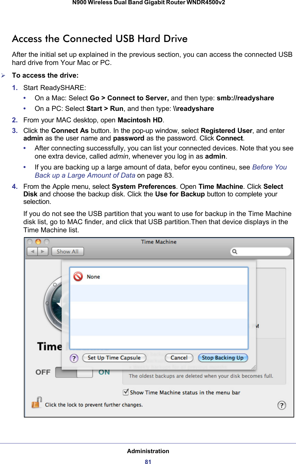Administration81 N900 Wireless Dual Band Gigabit Router WNDR4500v2Access the Connected USB Hard DriveAfter the initial set up explained in the previous section, you can access the connected USB hard drive from Your Mac or PC.To access the drive:1. Start ReadySHARE:•On a Mac: Select Go &gt; Connect to Server, and then type: smb://readyshare•On a PC: Select Start &gt; Run, and then type: \\readyshare2. From your MAC desktop, open Macintosh HD.3. Click the Connect As button. In the pop-up window, select Registered User, and enter admin as the user name and password as the password. Click Connect.•After connecting successfully, you can list your connected devices. Note that you see one extra device, called admin, whenever you log in as admin.•If you are backing up a large amount of data, befor eyou contineu, see Before You Back up a Large Amount of Data on page  83.4. From the Apple menu, select System Preferences. Open Time Machine. Click Select Disk and choose the backup disk. Click the Use for Backup button to complete your selection.If you do not see the USB partition that you want to use for backup in the Time Machine disk list, go to MAC finder, and click that USB partition.Then that device displays in the Time Machine list.