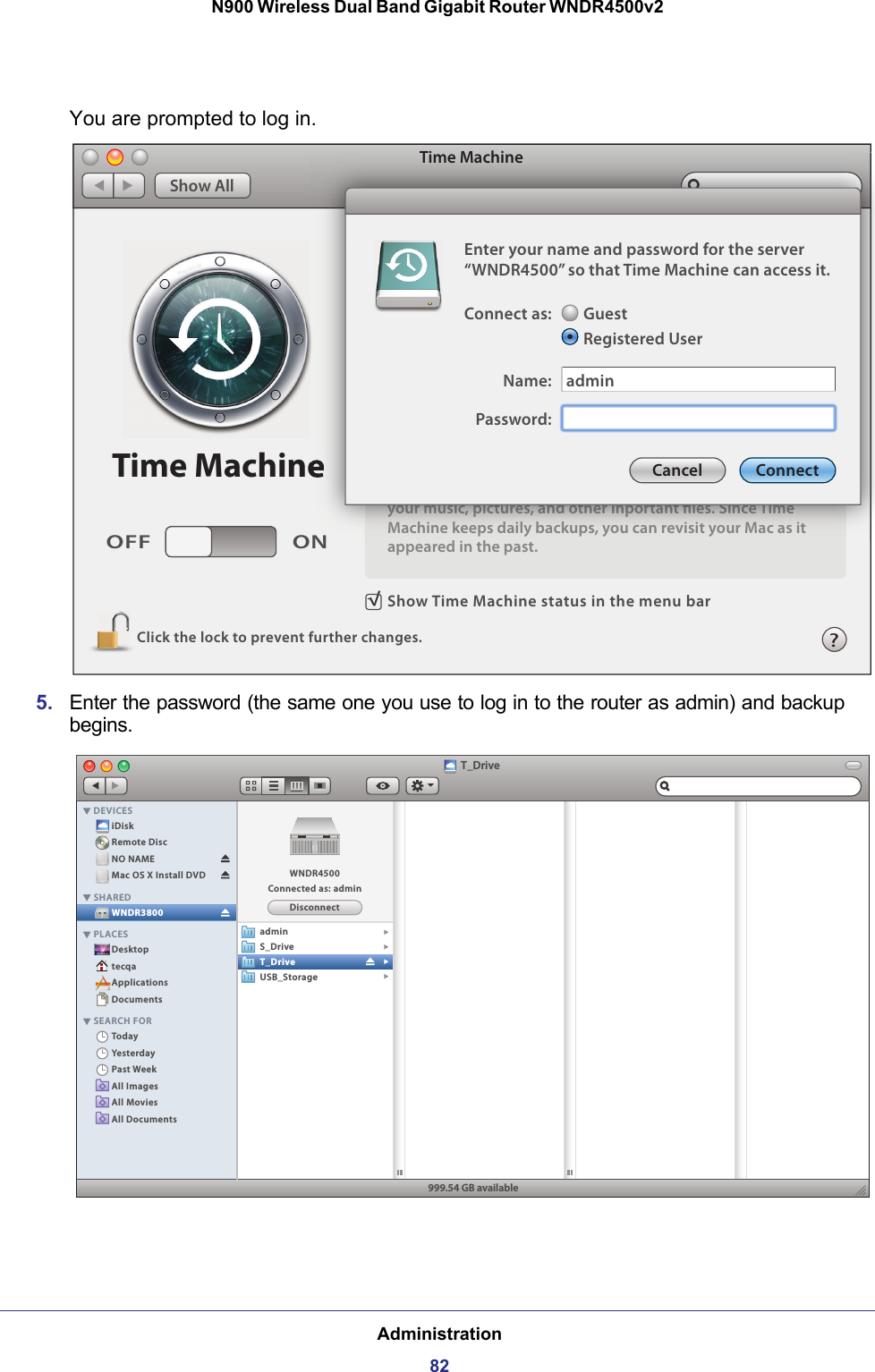 Administration82N900 Wireless Dual Band Gigabit Router WNDR4500v2 You are prompted to log in.Show Time Machine status in the menu barClick the lock to prevent further changes.OFF ONTime MachineTime MachineShow Allyour music, pictures, and other inportant les. Since TimeMachine keeps daily backups, you can revisit your Mac as itappeared in the past.NTime Machineyyyyooouuurrr mmmuuusssiiiccc, ppppiiiccctttuuurrreeesss, aaannnddd ooottthhheeerrr iiinnnppppooorrrtttaaannnttt llleeesss. SSSiiinnnccceee TTTiiimmmeeeMMaacchhiinnee kkeeeeppss ddaaiillyy bbaacckkuuppss,, yyoouu ccaann rreevviissiitt yyoouurr MMaacc aass iitt?Enter your name and password for the server“WNDR4500” so that Time Machine can access it.Connect as:Name:GuestRegistered UserPassword:adminCancel Connect5. Enter the password (the same one you use to log in to the router as admin) and backup begins.T_DriveiDiskRemote DiscNO NAMEMac OS X Install DVDDesktoptecqaApplicationsDocumentsTodayYesterdayPast WeekAll ImagesAll MoviesAll DocumentsWNDR3800DEVICESSHAREDPLACESSEARCH FOR999.54 GB availableDisconnectWNDR4500Connected as: adminadminS_DriveT_DriveUSB_Storage 