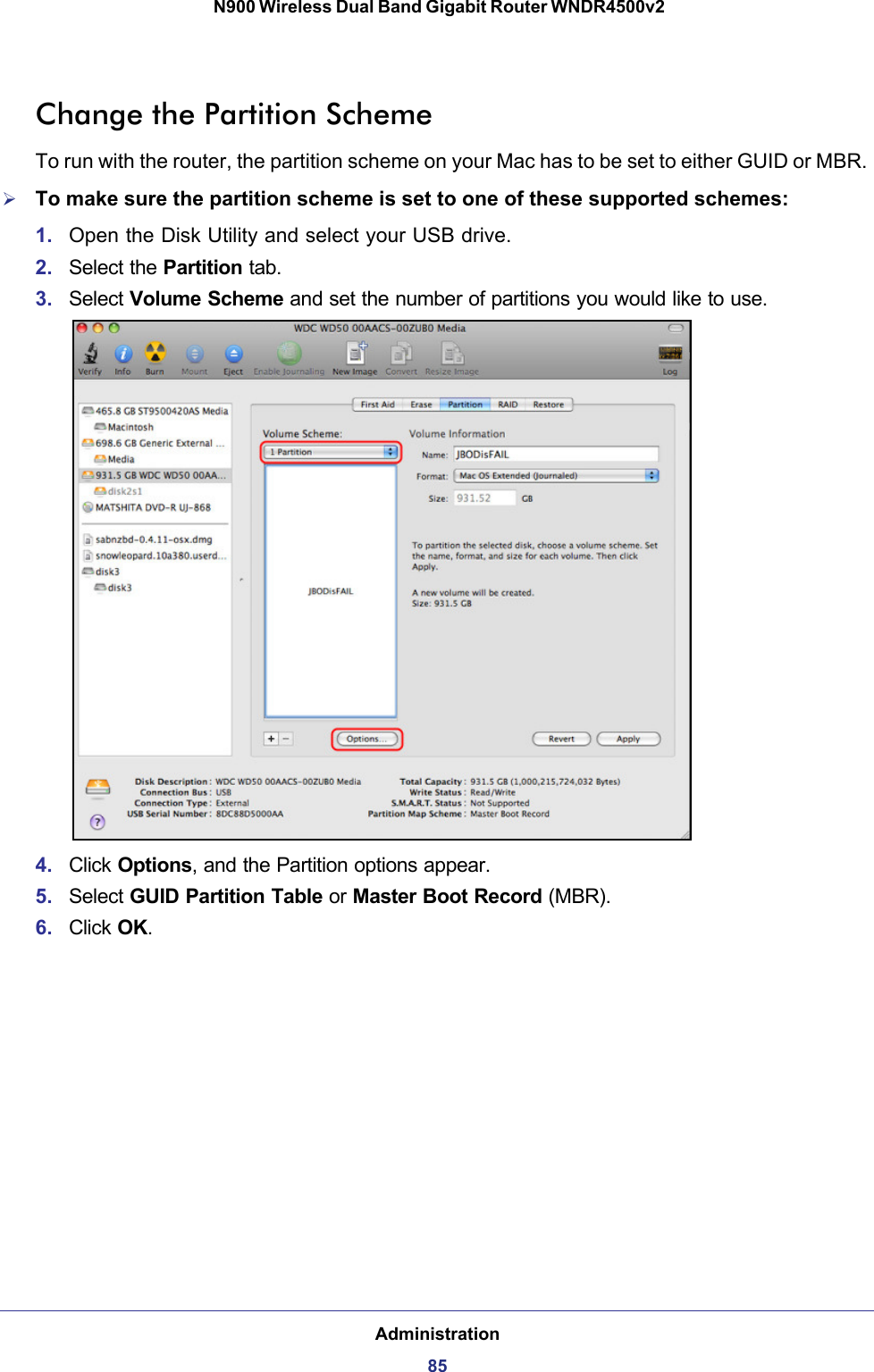 Administration85 N900 Wireless Dual Band Gigabit Router WNDR4500v2Change the Partition SchemeTo run with the router, the partition scheme on your Mac has to be set to either GUID or MBR. To make sure the partition scheme is set to one of these supported schemes:1. Open the Disk Utility and select your USB drive.2. Select the Partition tab.3. Select Volume Scheme and set the number of partitions you would like to use.4. Click Options, and the Partition options appear.5. Select GUID Partition Table or Master Boot Record (MBR).6. Click OK.