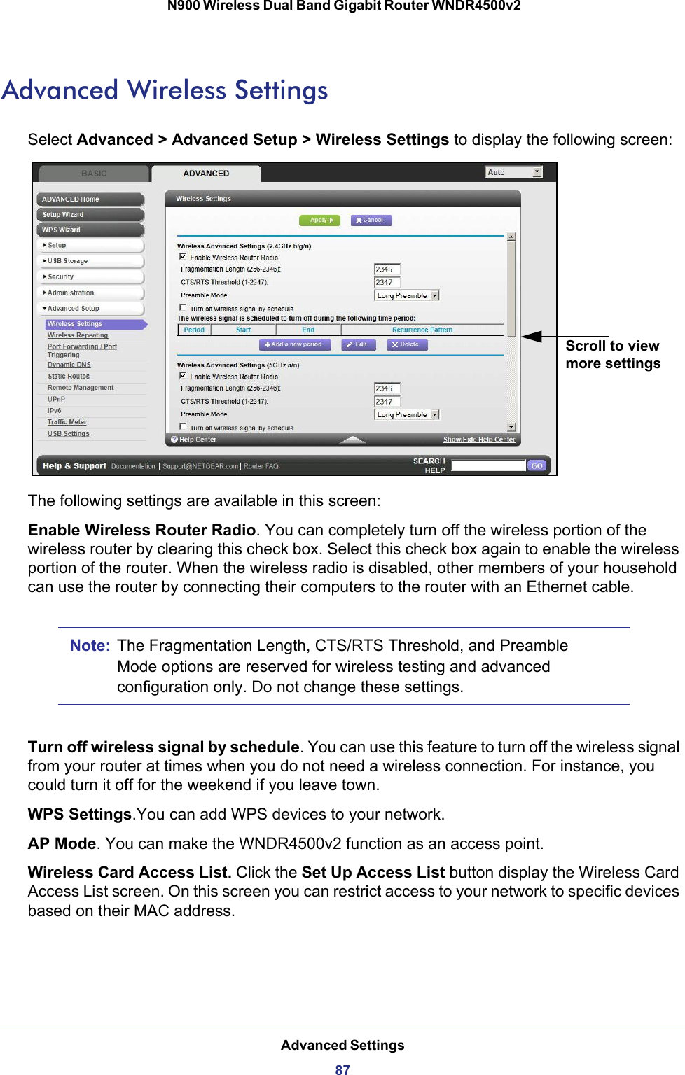 Advanced Settings87 N900 Wireless Dual Band Gigabit Router WNDR4500v2Advanced Wireless SettingsSelect Advanced &gt; Advanced Setup &gt; Wireless Settings to display the following screen:Scroll to view more settingsThe following settings are available in this screen:Enable Wireless Router Radio. You can completely turn off the wireless portion of the wireless router by clearing this check box. Select this check box again to enable the wireless portion of the router. When the wireless radio is disabled, other members of your household can use the router by connecting their computers to the router with an Ethernet cable. Note: The Fragmentation Length, CTS/RTS Threshold, and Preamble Mode options are reserved for wireless testing and advanced configuration only. Do not change these settings.Turn off wireless signal by schedule. You can use this feature to turn off the wireless signal from your router at times when you do not need a wireless connection. For instance, you could turn it off for the weekend if you leave town.WPS Settings.You can add WPS devices to your network. AP Mode. You can make the WNDR4500v2 function as an access point.Wireless Card Access List. Click the Set Up Access List button display the Wireless Card Access List screen. On this screen you can restrict access to your network to specific devices based on their MAC address. 