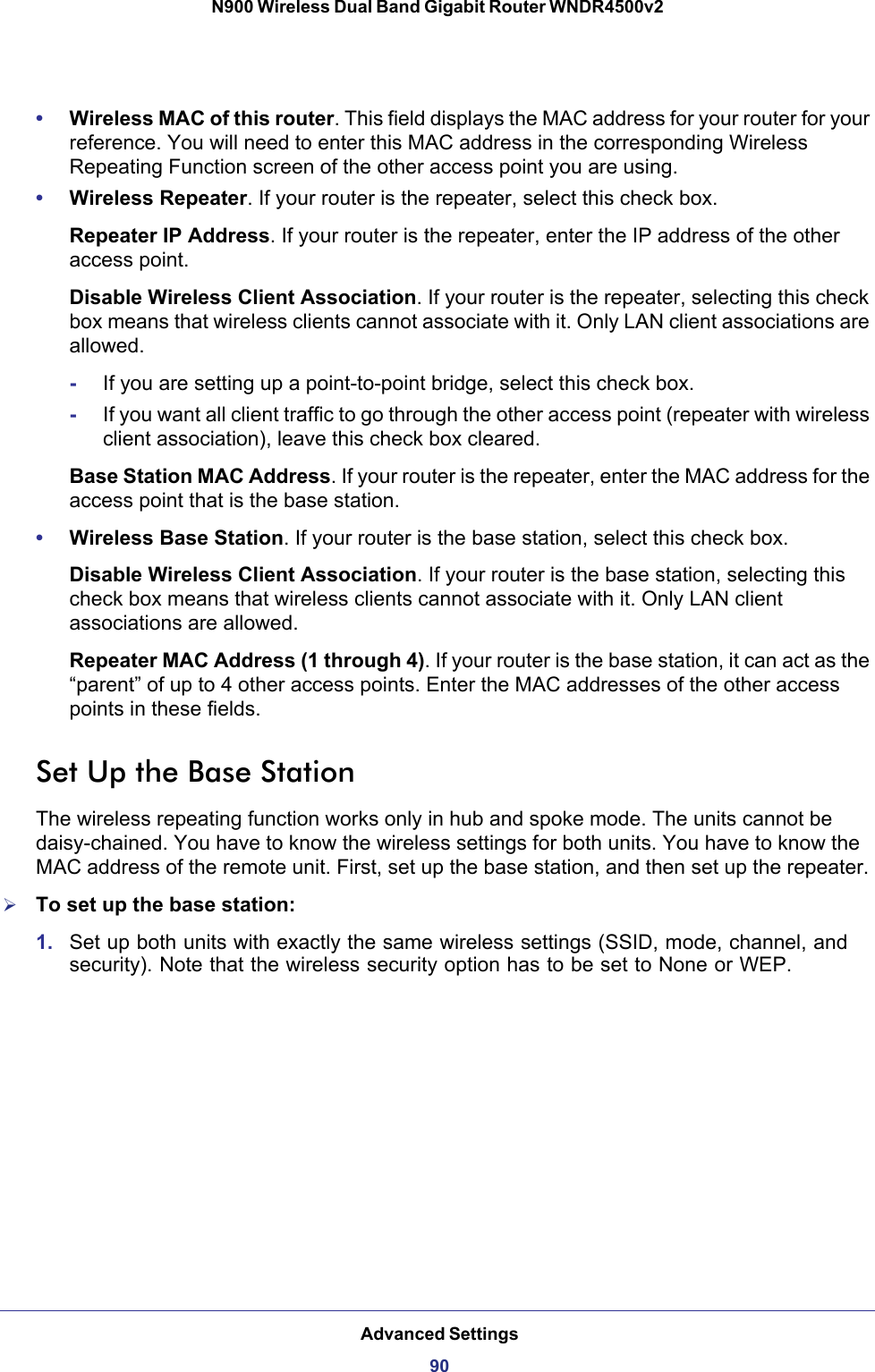 Advanced Settings90N900 Wireless Dual Band Gigabit Router WNDR4500v2 •Wireless MAC of this router. This field displays the MAC address for your router for your reference. You will need to enter this MAC address in the corresponding Wireless Repeating Function screen of the other access point you are using.•Wireless Repeater. If your router is the repeater, select this check box.Repeater IP Address. If your router is the repeater, enter the IP address of the other access point.Disable Wireless Client Association. If your router is the repeater, selecting this check box means that wireless clients cannot associate with it. Only LAN client associations are allowed.-If you are setting up a point-to-point bridge, select this check box. -If you want all client traffic to go through the other access point (repeater with wireless client association), leave this check box cleared.Base Station MAC Address. If your router is the repeater, enter the MAC address for the access point that is the base station.•Wireless Base Station. If your router is the base station, select this check box.Disable Wireless Client Association. If your router is the base station, selecting this check box means that wireless clients cannot associate with it. Only LAN client associations are allowed.Repeater MAC Address (1 through 4). If your router is the base station, it can act as the “parent” of up to 4 other access points. Enter the MAC addresses of the other access points in these fields.Set Up the Base Station The wireless repeating function works only in hub and spoke mode. The units cannot be daisy-chained. You have to know the wireless settings for both units. You have to know the MAC address of the remote unit. First, set up the base station, and then set up the repeater.To set up the base station:1. Set up both units with exactly the same wireless settings (SSID, mode, channel, and security). Note that the wireless security option has to be set to None or WEP.