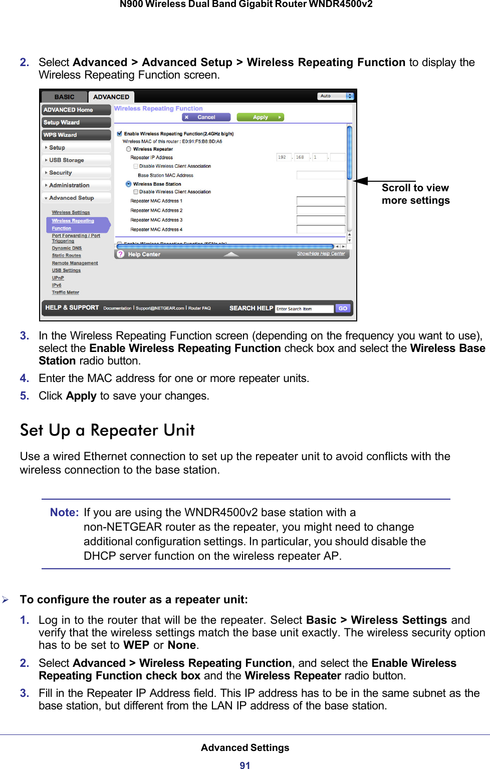 Advanced Settings91 N900 Wireless Dual Band Gigabit Router WNDR4500v22. Select Advanced &gt; Advanced Setup &gt; Wireless Repeating Function to display the Wireless Repeating Function screen.Scroll to view more settings3. In the Wireless Repeating Function screen (depending on the frequency you want to use), select the Enable Wireless Repeating Function check box and select the Wireless Base Station radio button.4. Enter the MAC address for one or more repeater units.5. Click Apply to save your changes.Set Up a Repeater UnitUse a wired Ethernet connection to set up the repeater unit to avoid conflicts with the wireless connection to the base station.Note: If you are using the WNDR4500v2 base station with a non-NETGEAR router as the repeater, you might need to change additional configuration settings. In particular, you should disable the DHCP server function on the wireless repeater  AP.To configure the router as a repeater unit:1. Log in to the router that will be the repeater. Select Basic &gt; Wireless Settings and verify that the wireless settings match the base unit exactly. The wireless security option has to be set to WEP or None.2. Select Advanced &gt; Wireless Repeating Function, and select the Enable Wireless Repeating Function check box and the Wireless Repeater radio button.3. Fill in the Repeater IP Address field. This IP address has to be in the same subnet as the base station, but different from the LAN IP address of the base station.