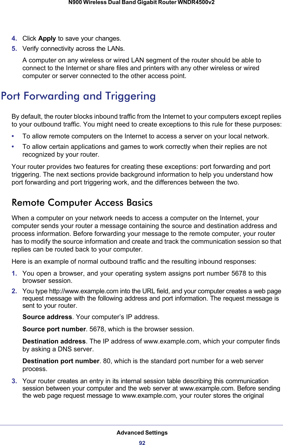 Advanced Settings92N900 Wireless Dual Band Gigabit Router WNDR4500v2 4. Click Apply to save your changes.5. Verify connectivity across the LANs. A computer on any wireless or wired LAN segment of the router should be able to connect to the Internet or share files and printers with any other wireless or wired computer or server connected to the other access point.Port Forwarding and TriggeringBy default, the router blocks inbound traffic from the Internet to your computers except replies to your outbound traffic. You might need to create exceptions to this rule for these purposes:•To allow remote computers on the Internet to access a server on your local network. •To allow certain applications and games to work correctly when their replies are not recognized by your router.Your router provides two features for creating these exceptions: port forwarding and port triggering. The next sections provide background information to help you understand how port forwarding and port triggering work, and the differences between the two.Remote Computer Access BasicsWhen a computer on your network needs to access a computer on the Internet, your computer sends your router a message containing the source and destination address and process information. Before forwarding your message to the remote computer, your router has to modify the source information and create and track the communication session so that replies can be routed back to your computer. Here is an example of normal outbound traffic and the resulting inbound responses:1. You open a browser, and your operating system assigns port number 5678 to this browser session. 2. You type http://www.example.com into the URL field, and your computer creates a web page request message with the following address and port information. The request message is sent to your router.Source address. Your computer’s IP address.Source port number. 5678, which is the browser session. Destination address. The IP address of www.example.com, which your computer finds by asking a DNS server.Destination port number. 80, which is the standard port number for a web server process.3. Your router creates an entry in its internal session table describing this communication session between your computer and the web server at www.example.com. Before sending the web page request message to www.example.com, your router stores the original 