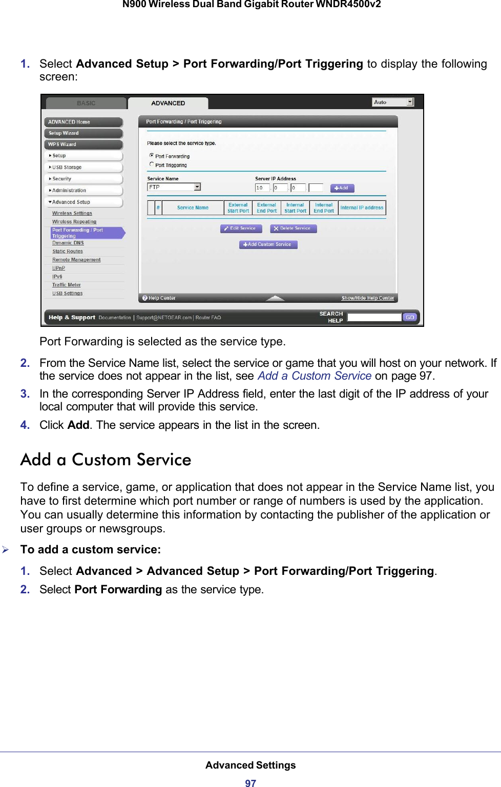 Advanced Settings97 N900 Wireless Dual Band Gigabit Router WNDR4500v21. Select Advanced Setup &gt; Port Forwarding/Port Triggering to display the following screen:Port Forwarding is selected as the service type.2. From the Service Name list, select the service or game that you will host on your network. If the service does not appear in the list, see Add a Custom Service on page 97.3. In the corresponding Server IP Address field, enter the last digit of the IP address of your local computer that will provide this service. 4. Click Add. The service appears in the list in the screen.Add a Custom ServiceTo define a service, game, or application that does not appear in the Service Name list, you have to first determine which port number or range of numbers is used by the application. You can usually determine this information by contacting the publisher of the application or user groups or newsgroups. To add a custom service:1. Select Advanced &gt; Advanced Setup &gt; Port Forwarding/Port Triggering.2. Select Port Forwarding as the service type.