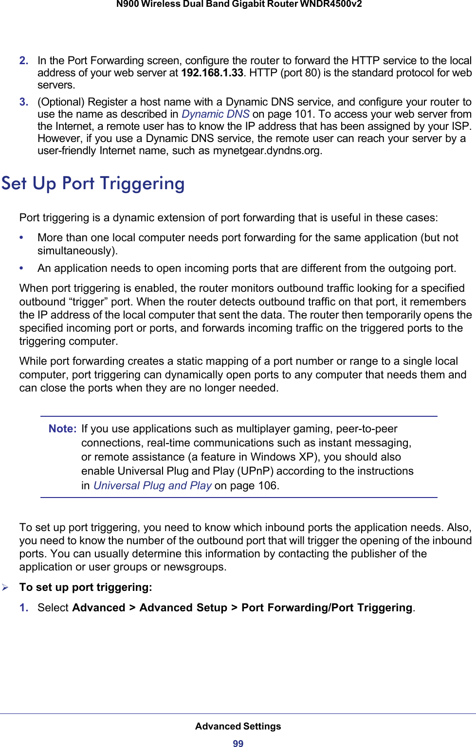 Advanced Settings99 N900 Wireless Dual Band Gigabit Router WNDR4500v22. In the Port Forwarding screen, configure the router to forward the HTTP service to the local address of your web server at 192.168.1.33. HTTP (port 80) is the standard protocol for web servers.3. (Optional) Register a host name with a Dynamic DNS service, and configure your router to use the name as described in Dynamic DNS on page 101. To access your web server from the Internet, a remote user has to know the IP address that has been assigned by your ISP. However, if you use a Dynamic DNS service, the remote user can reach your server by a user-friendly Internet name, such as mynetgear.dyndns.org.Set Up Port TriggeringPort triggering is a dynamic extension of port forwarding that is useful in these cases:•More than one local computer needs port forwarding for the same application (but not simultaneously).•An application needs to open incoming ports that are different from the outgoing port.When port triggering is enabled, the router monitors outbound traffic looking for a specified outbound “trigger” port. When the router detects outbound traffic on that port, it remembers the IP address of the local computer that sent the data. The router then temporarily opens the specified incoming port or ports, and forwards incoming traffic on the triggered ports to the triggering computer. While port forwarding creates a static mapping of a port number or range to a single local computer, port triggering can dynamically open ports to any computer that needs them and can close the ports when they are no longer needed.Note: If you use applications such as multiplayer gaming, peer-to-peer connections, real-time communications such as instant messaging, or remote assistance (a feature in Windows XP), you should also enable Universal Plug and Play (UPnP) according to the instructions in Universal Plug and Play on page  106.To set up port triggering, you need to know which inbound ports the application needs. Also, you need to know the number of the outbound port that will trigger the opening of the inbound ports. You can usually determine this information by contacting the publisher of the application or user groups or newsgroups.To set up port triggering: 1. Select Advanced &gt; Advanced Setup &gt; Port Forwarding/Port Triggering.