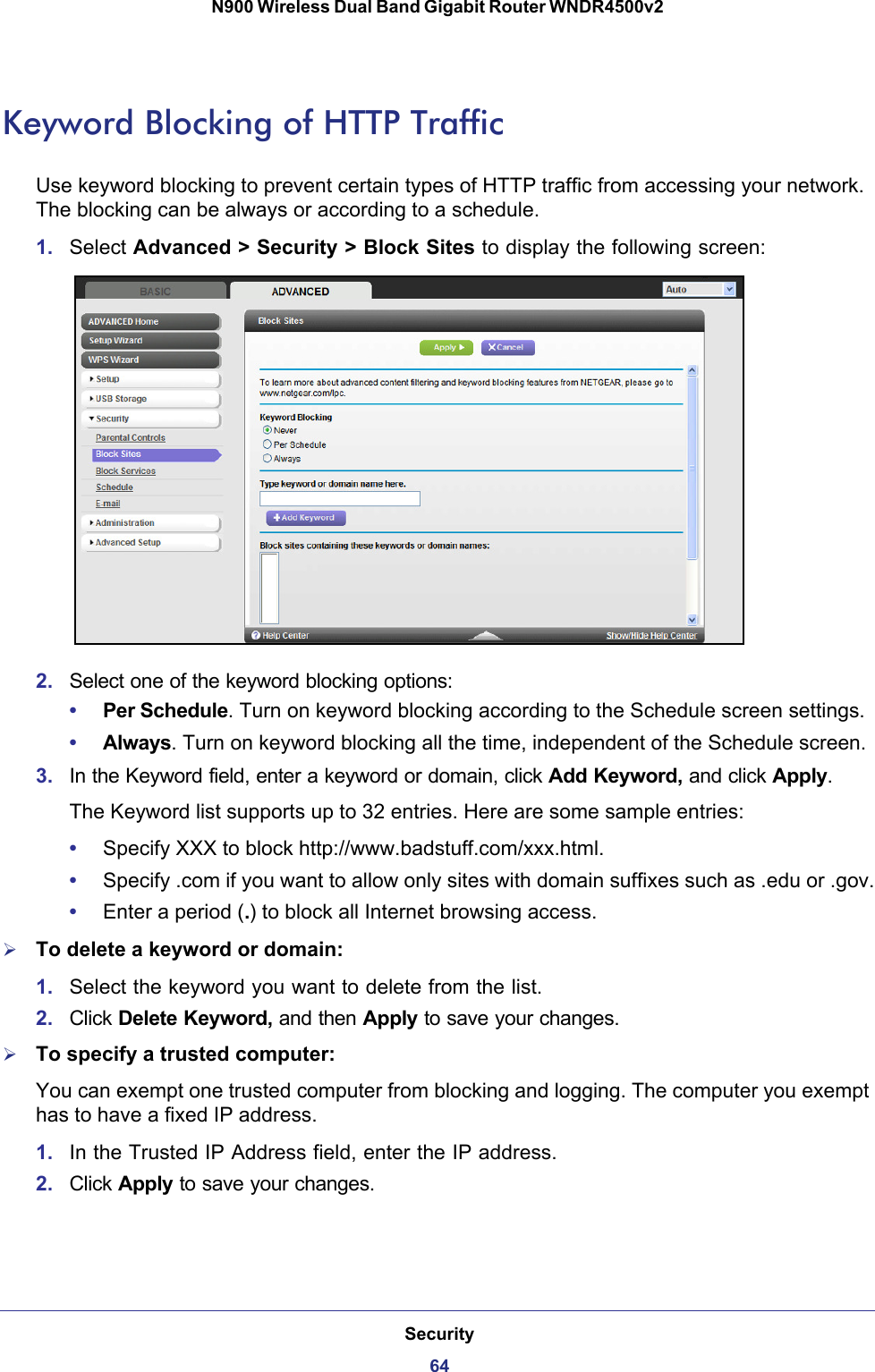 Security64N900 Wireless Dual Band Gigabit Router WNDR4500v2 Keyword Blocking of HTTP TrafficUse keyword blocking to prevent certain types of HTTP traffic from accessing your network. The blocking can be always or according to a schedule.1. Select Advanced &gt; Security &gt; Block Sites to display the following screen:2. Select one of the keyword blocking options:•Per Schedule. Turn on keyword blocking according to the Schedule screen settings.•Always. Turn on keyword blocking all the time, independent of the Schedule screen.3. In the Keyword field, enter a keyword or domain, click Add Keyword, and click Apply.The Keyword list supports up to 32 entries. Here are some sample entries:•Specify XXX to block http://www.badstuff.com/xxx.html.•Specify .com if you want to allow only sites with domain suffixes such as .edu or .gov.•Enter a period (.) to block all Internet browsing access.To delete a keyword or domain:1. Select the keyword you want to delete from the list.2. Click Delete Keyword, and then Apply to save your changes.To specify a trusted computer:You can exempt one trusted computer from blocking and logging. The computer you exempt has to have a fixed IP address.1. In the Trusted IP Address field, enter the IP address.2. Click Apply to save your changes.